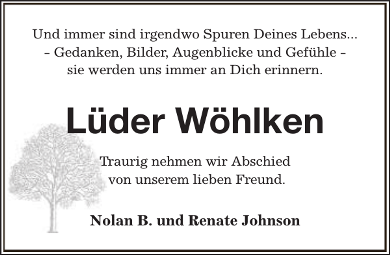 <p>Und immer sind irgendwo Spuren Deines Lebens...<br />- Gedanken, Bilder, Augenblicke und Gefühle sie werden uns immer an Dich erinnern.</p><p>Lüder Wöhlken<br />Traurig nehmen wir Abschied<br />von unserem lieben Freund.</p><p>Nolan B. und Renate Johnson</p>