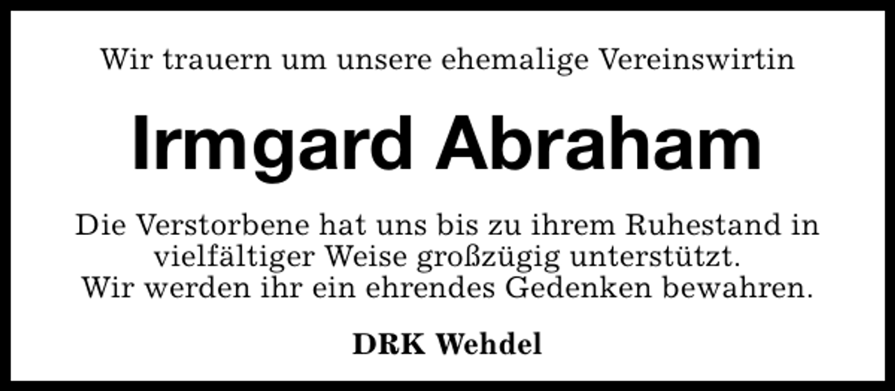 <p>Wir trauern um unsere ehemalige Vereinswirtin</p><p>Irmgard Abraham<br />Die Verstorbene hat uns bis zu ihrem Ruhestand in<br />vielfältiger Weise großzügig unterstützt.<br />Wir werden ihr ein ehrendes Gedenken bewahren.<br />DRK Wehdel</p>