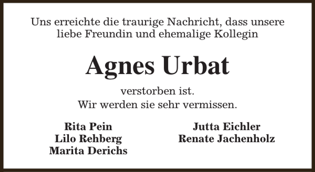 <p>Uns erreichte die traurige Nachricht, dass unsere<br />liebe Freundin und ehemalige Kollegin</p><p>Agnes Urbat<br />verstorben ist.<br />Wir werden sie sehr vermissen.<br />Rita Pein<br />Lilo Rehberg<br />Marita Derichs</p><p>Jutta Eichler<br />Renate Jachenholz</p>