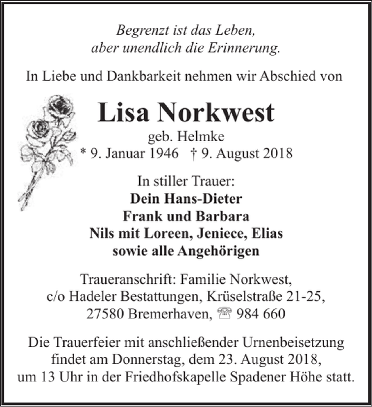 <p>Begrenzt ist das Leben,<br />aber unendlich die Erinnerung.<br />In Liebe und Dankbarkeit nehmen wir Abschied von</p><p>Lisa Norkwest</p><p>geb. Helmke<br />* 9. Januar 1946 † 9. August 2018<br />In stiller Trauer:<br />Dein Hans-Dieter<br />Frank und Barbara<br />Nils mit Loreen, Jeniece, Elias<br />sowie alle Angehörigen<br />Traueranschrift: Familie Norkwest,<br />c/o Hadeler Bestattungen, Krüselstraße 21-25,<br />27580 Bremerhaven, ' 984 660<br />Die Trauerfeier mit anschließender Urnenbeisetzung<br />findet am Donnerstag, dem 23. August 2018,<br />um 13 Uhr in der Friedhofskapelle Spadener Höhe statt.</p>