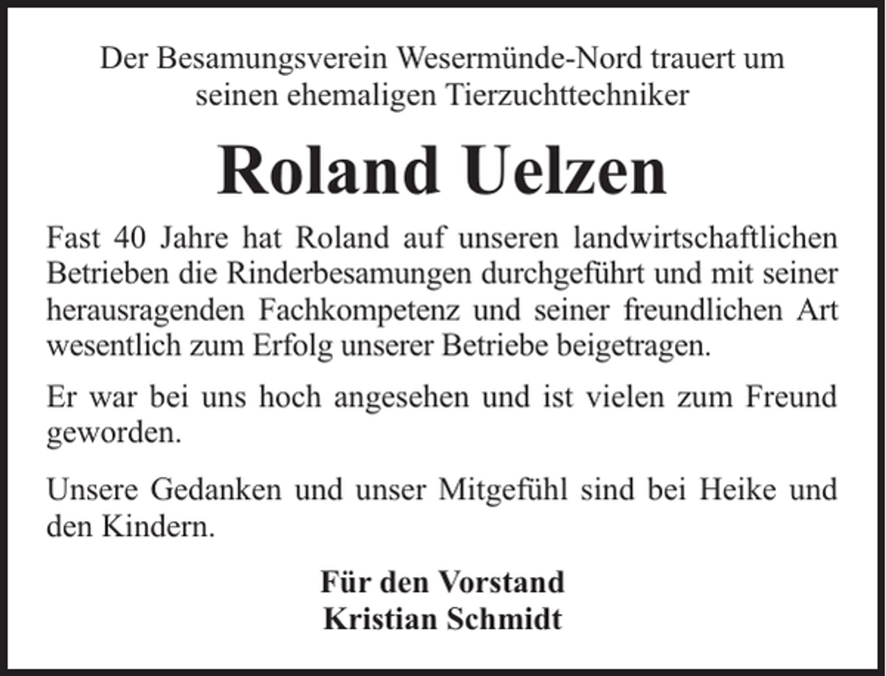 <p>Der Besamungsverein Wesermünde-Nord trauert um<br />seinen ehemaligen Tierzuchttechniker</p><p>Roland Uelzen</p><p>Fast 40 Jahre hat Roland auf unseren landwirtschaftlichen<br />Betrieben die Rinderbesamungen durchgeführt und mit seiner<br />herausragenden Fachkompetenz und seiner freundlichen Art<br />wesentlich zum Erfolg unserer Betriebe beigetragen.<br />Er war bei uns hoch angesehen und ist vielen zum Freund<br />geworden.<br />Unsere Gedanken und unser Mitgefühl sind bei Heike und<br />den Kindern.<br />Für den Vorstand<br />Kristian Schmidt</p>