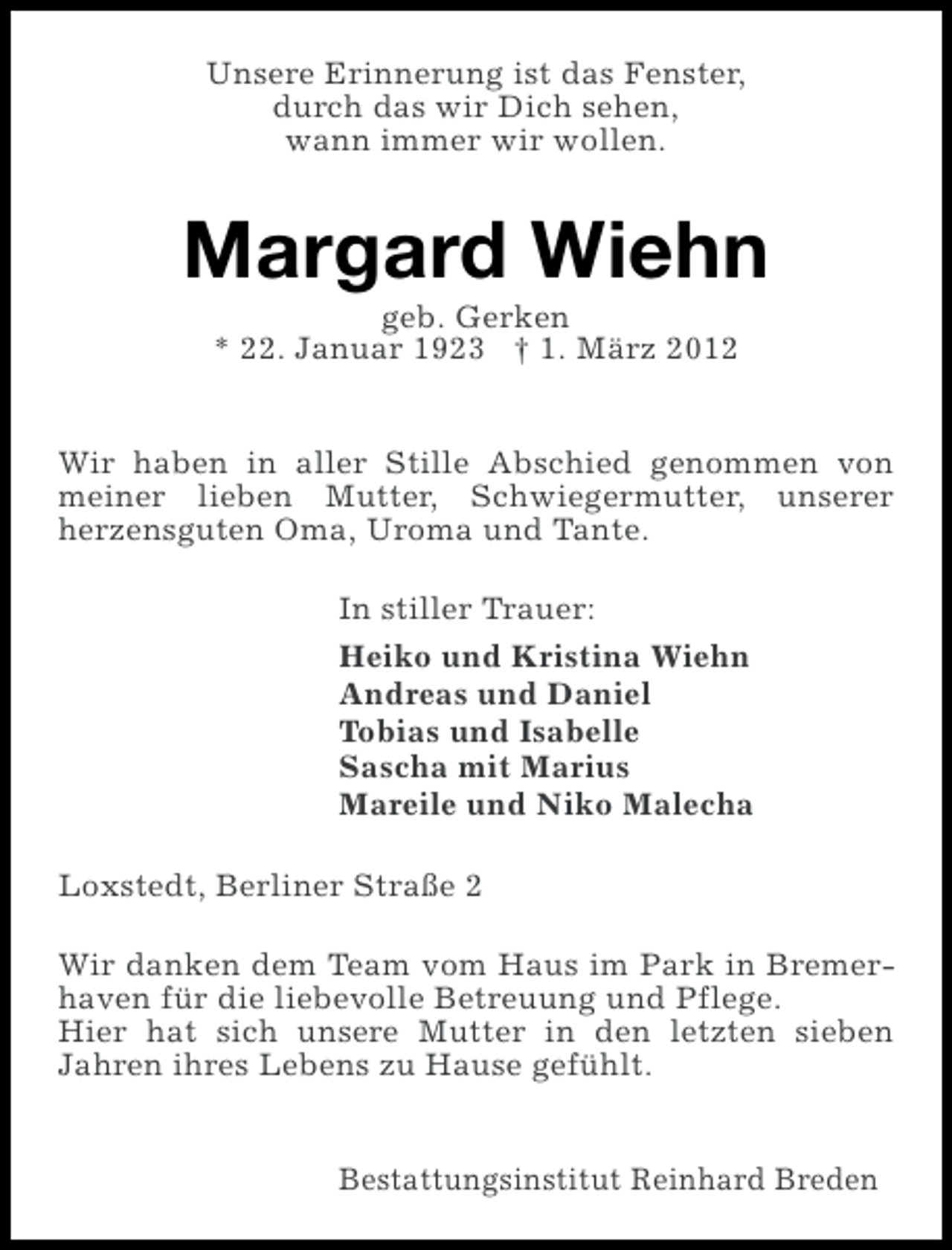 <p>Unsere Erinnerung ist das Fenster,<br />durch das wir Dich sehen,<br />wann immer wir wollen.</p><p>Margard Wiehn<br />geb. Gerken<br />* 22. Januar 1923 † 1. März 2012<br />Wir haben in aller Stille Abschied genommen von<br />meiner lieben Mutter, Schwiegermutter, unserer<br />herzensguten Oma, Uroma und Tante.<br />In stiller Trauer:<br />Heiko und Kristina Wiehn<br />Andreas und Daniel<br />Tobias und Isabelle<br />Sascha mit Marius<br />Mareile und Niko Malecha<br />Loxstedt, Berliner Straße 2<br />Wir danken dem Team vom Haus im Park in Bremerhaven für die liebevolle Betreuung und Pflege.<br />Hier hat sich unsere Mutter in den letzten sieben<br />Jahren ihres Lebens zu Hause gefühlt.<br />Bestattungsinstitut Reinhard Breden</p>