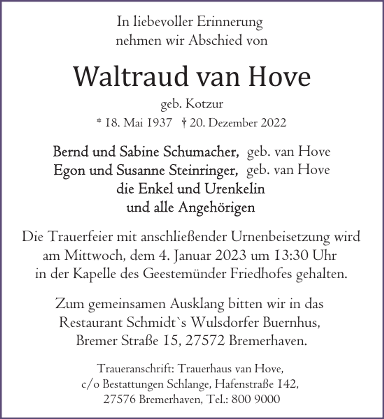 <p>In liebevoller Erinnerung<br />nehmen wir Abschied von</p><p>Waltraud van Hove<br />geb. Kotzur</p><p>* 18. Mai 1937 † 20. Dezember 2022</p><p>geb. van Hove<br />geb. van Hove</p><p>Die Trauerfeier mit anschließender Urnenbeisetzung wird<br />am Mittwoch, dem 4. Januar 2023 um 13:30 Uhr<br />in der Kapelle des Geestemünder Friedhofes gehalten.<br />Zum gemeinsamen Ausklang bitten wir in das<br />Restaurant Schmidt`s Wulsdorfer Buernhus,<br />Bremer Straße 15, 27572 Bremerhaven.<br />Traueranschrift: Trauerhaus van Hove,<br />c/o Bestattungen Schlange, Hafenstraße 142,<br />27576 Bremerhaven, Tel.: 800 9000</p>