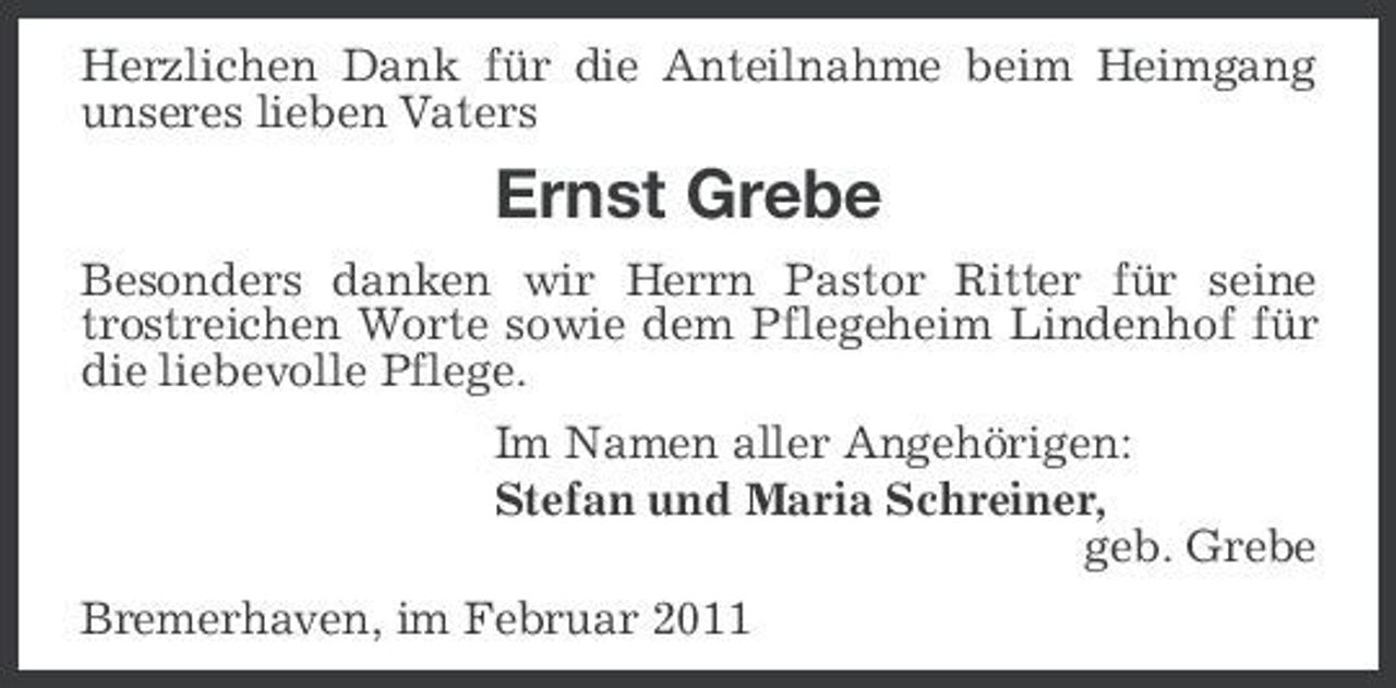 <p>Herzlichen Dank für die Anteilnahme beim Heimgang unseres lieben Vaters</p><p>Ernst Grebe<br />Besonders danken wir Herrn Pastor Ritter für seine trostreichen Worte sowie dem Pflegeheim Lindenhof für die liebevolle Pflege. Im Namen aller Angehörigen: Stefan und Maria Schreiner, geb. Grebe Bremerhaven, im Februar 2011</p>