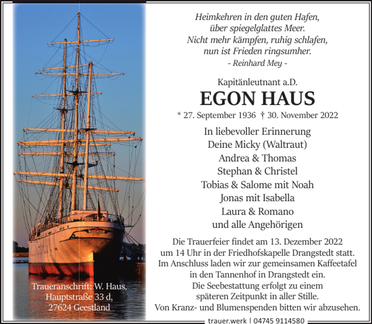 <p>Heimkehren in den guten Hafen,<br />über spiegelglattes Meer.<br />Nicht mehr kämpfen, ruhig schlafen,<br />nun ist Frieden ringsumher.<br />- Reinhard Mey -</p><p>Kapitänleutnant a.D.</p><p>EGON HAUS</p><p>* 27. September 1936 † 30. November 2022</p><p>In liebevoller Erinnerung<br />Deine Micky (Waltraut)<br />Andrea &amp; Thomas<br />Stephan &amp; Christel<br />Tobias &amp; Salome mit Noah<br />Jonas mit Isabella<br />Laura &amp; Romano<br />und alle Angehörigen</p><p>Traueranschrift: W. Haus,<br />Hauptstraße 33 d,<br />27624 Geestland</p><p>Die Trauerfeier ﬁndet am 13. Dezember 2022<br />um 14 Uhr in der Friedhofskapelle Drangstedt statt.<br />Im Anschluss laden wir zur gemeinsamen Kaﬀeetafel<br />in den Tannenhof in Drangstedt ein.<br />Die Seebestattung erfolgt zu einem<br />späteren Zeitpunkt in aller Stille.<br />Von Kranz- und Blumenspenden bitten wir abzusehen.<br />trauer.werk | 04745 9114580</p>