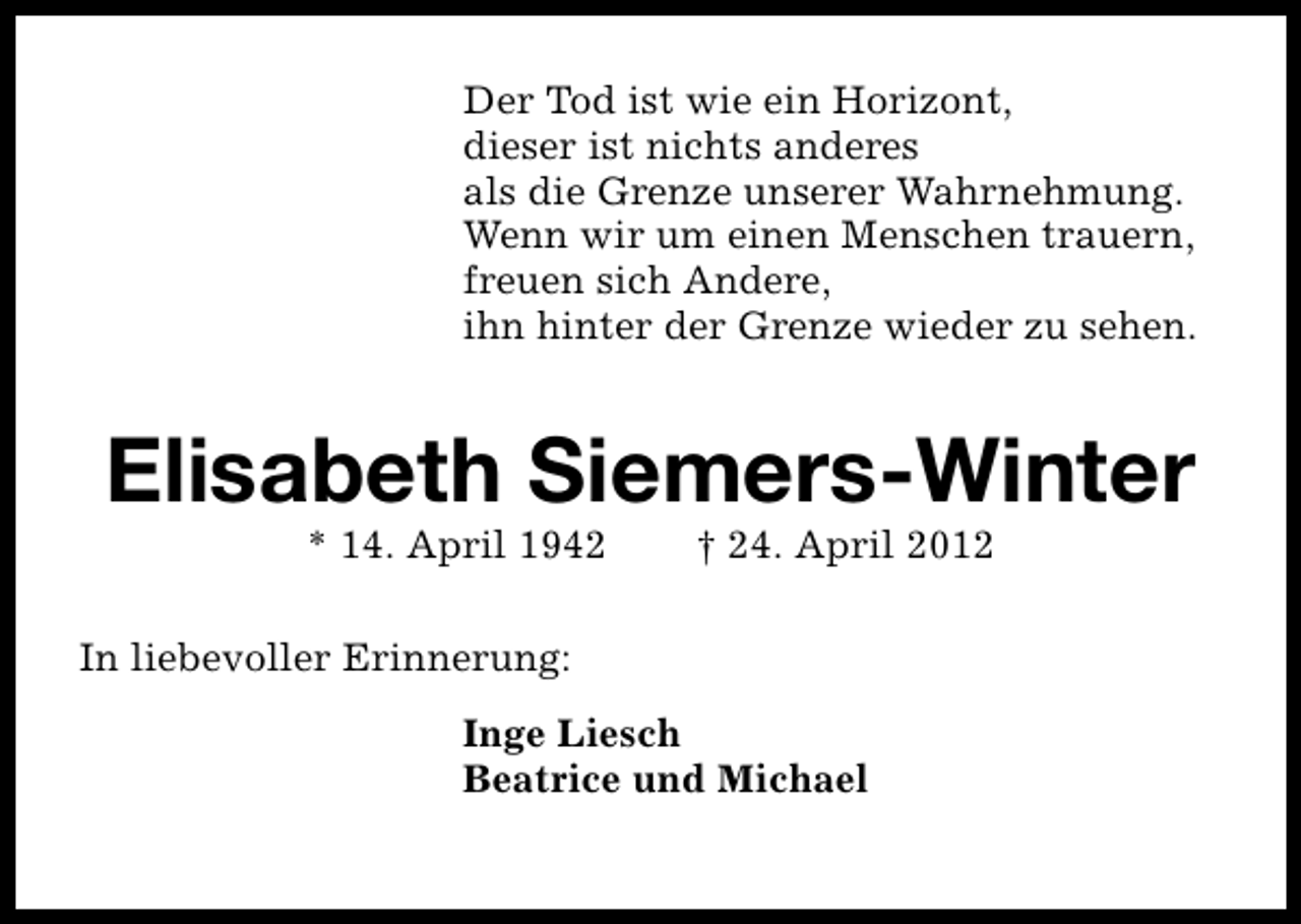 <p>Der Tod ist wie ein Horizont,<br />dieser ist nichts anderes<br />als die Grenze unserer Wahrnehmung.<br />Wenn wir um einen Menschen trauern,<br />freuen sich Andere,<br />ihn hinter der Grenze wieder zu sehen.</p>
<p>Elisabeth Siemers-Winter<br />* 14. April 1942</p>
<p>† 24. April 2012</p>
<p>In liebevoller Erinnerung:<br />Inge Liesch<br />Beatrice und Michael</p>