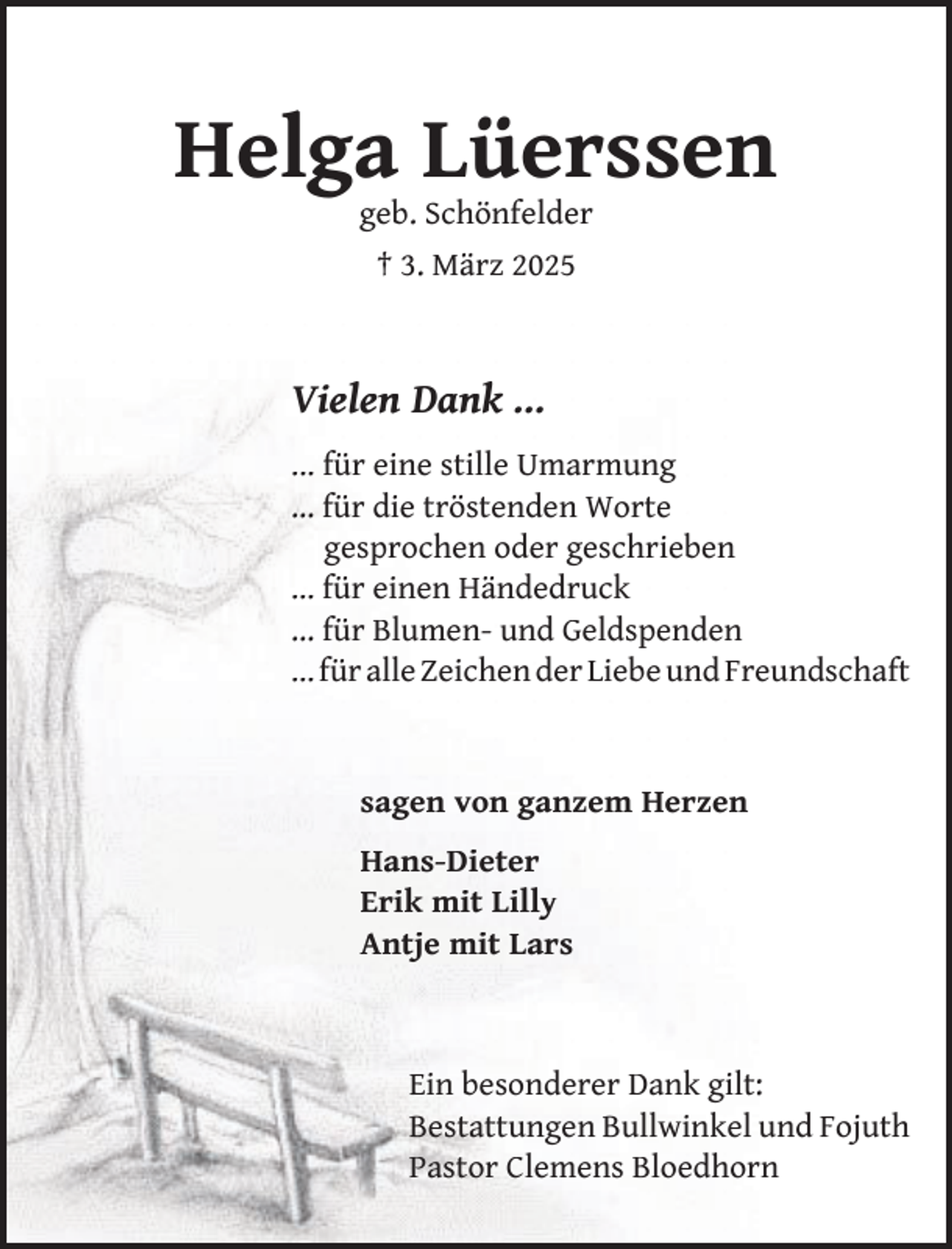 <p>Helga Lüerssen<br />geb. Schönfelder<br />† 3. März 2025</p><p>Vielen Dank …<br />... für eine stille Umarmung<br />… für die tröstenden Worte<br />gesprochen oder geschrieben<br />… für einen Händedruck<br />… für Blumen- und Geldspenden<br />… für alle Zeichen der Liebe und Freundschaft</p><p>sagen von ganzem Herzen<br />Hans-Dieter<br />Erik mit Lilly<br />Antje mit Lars</p><p>Ein besonderer Dank gilt:<br />Bestattungen Bullwinkel und Fojuth<br />Pastor Clemens Bloedhorn</p>