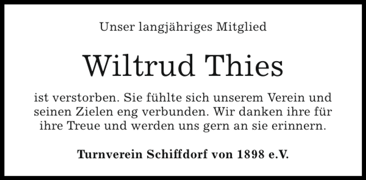 <p>Unser langjähriges Mitglied</p><p>Wiltrud Thies<br />ist verstorben. Sie fühlte sich unserem Verein und<br />seinen Zielen eng verbunden. Wir danken ihre für<br />ihre Treue und werden uns gern an sie erinnern.<br />Turnverein Schiffdorf von 1898 e.V.</p>