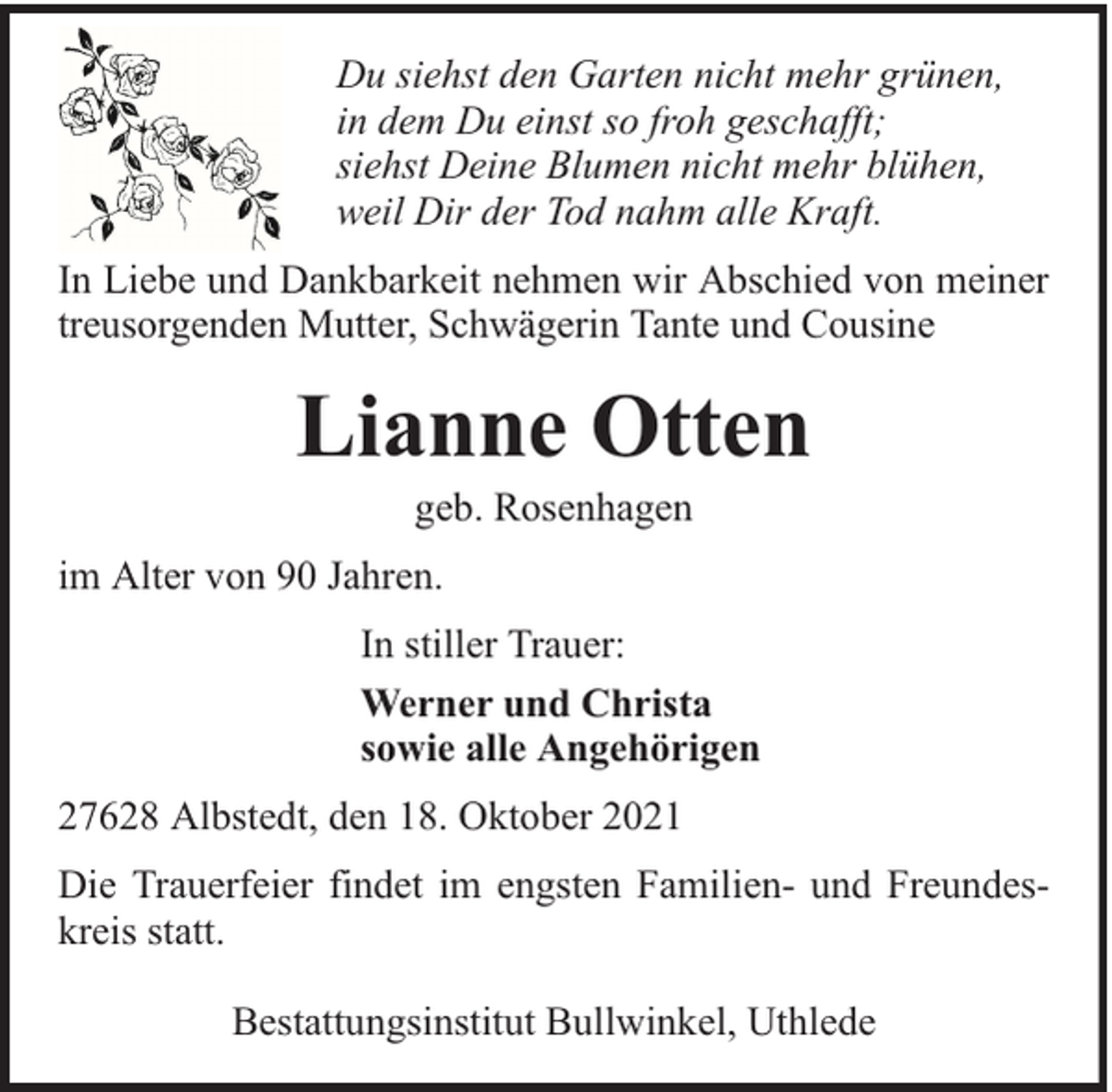 <p>Du siehst den Garten nicht mehr grünen,<br />in dem Du einst so froh geschafft;<br />siehst Deine Blumen nicht mehr blühen,<br />weil Dir der Tod nahm alle Kraft.<br />In Liebe und Dankbarkeit nehmen wir Abschied von meiner<br />treusorgenden Mutter, Schwägerin Tante und Cousine</p><p>Lianne Otten<br />geb. Rosenhagen</p><p>im Alter von 90 Jahren.<br />In stiller Trauer:<br />Werner und Christa<br />sowie alle Angehörigen<br />27628 Albstedt, den 18. Oktober 2021<br />Die Trauerfeier findet im engsten Familien- und Freundeskreis statt.<br />Bestattungsinstitut Bullwinkel, Uthlede</p>