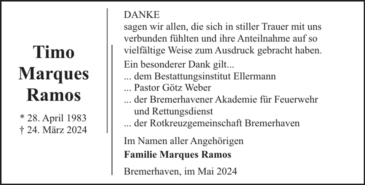 <p>Timo<br />Marques<br />Ramos<br />* 28. April 1983<br />† 24. März 2024</p><p>DANKE<br />sagen wir allen, die sich in stiller Trauer mit uns<br />verbunden fühlten und ihre Anteilnahme auf so<br />vielfältige Weise zum Ausdruck gebracht haben.<br />Ein besonderer Dank gilt...<br />... dem Bestattungsinstitut Ellermann<br />... Pastor Götz Weber<br />... der Bremerhavener Akademie für Feuerwehr<br />und Rettungsdienst<br />... der Rotkreuzgemeinschaft Bremerhaven<br />Im Namen aller Angehörigen<br />Familie Marques Ramos<br />Bremerhaven, im Mai 2024</p>