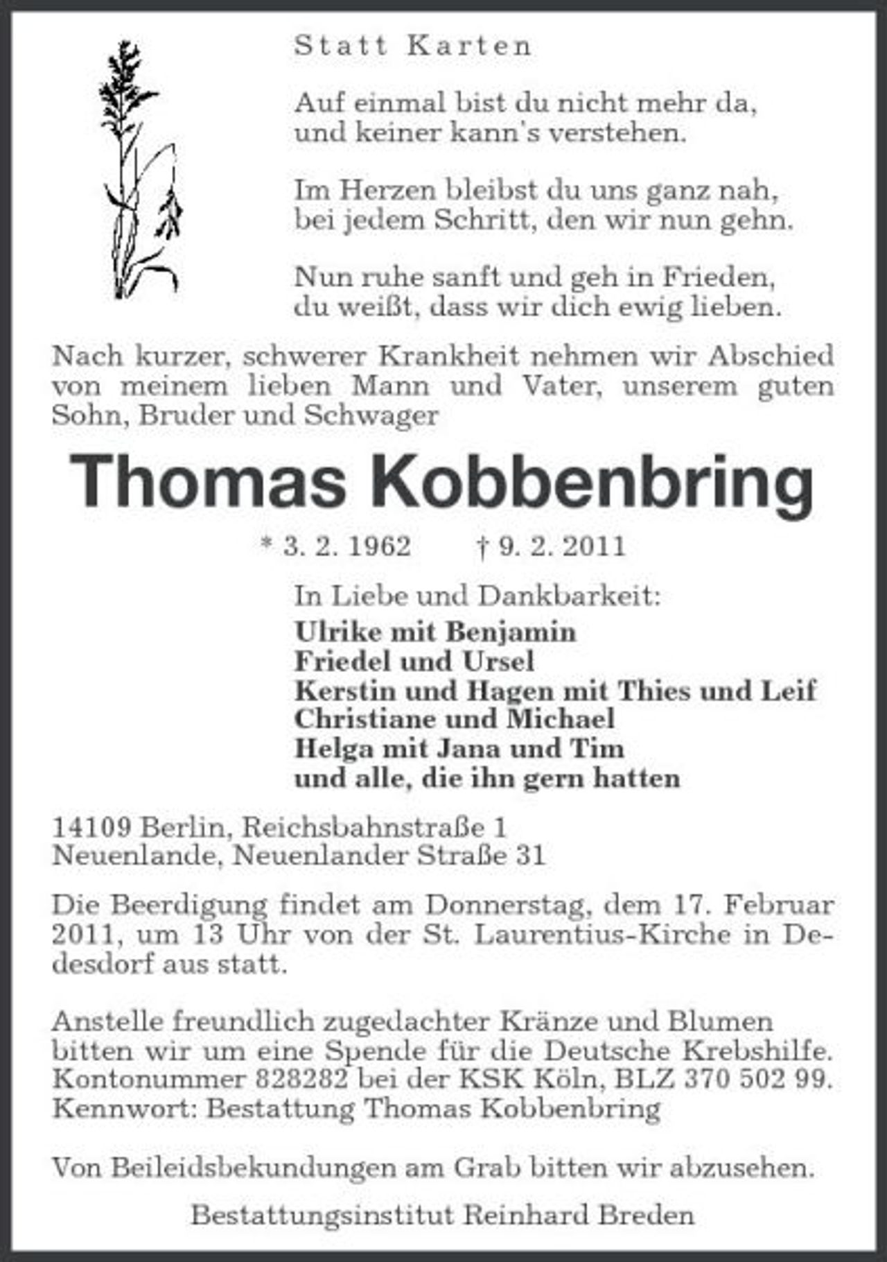 <p>Statt Karten</p><p>Auf einmal bist du nicht mehr da,<br />und keiner kann's verstehen.</p><p>Im Herzen bleibst du uns ganz nah,<br />bei jedem Schritt, den wir nun gehn.</p><p>Nun ruhe sanft und geh in Frieden,<br />du weißt, dass wir dich ewig lieben.<br />Nach kurzer, schwerer Krankheit nehmen wir Abschied von meinem lieben Mann und Vater, unserem guten Sohn, Bruder und Schwager<br />Thomas Kobbenbring<br />* 3. 2. 1962 † 9. 2. 2011<br />In Liebe und Dankbarkeit:<br />Ulrike mit Benjamin<br />Friedel und Ursel<br />Kerstin und Hagen mit Thies und Leif<br />Christiane und Michael<br />Helga mit Jana und Tim<br />und alle, die ihn gern hatten<br />14109 Berlin, Reichsbahnstraße 1<br />Neuenlande, Neuenlander Straße 31<br />Die Beerdigung findet am Donnerstag, dem 17. Februar 2011, um 13 Uhr von der St. Laurentius-Kirche in Dedesdorf aus statt.</p><p>Anstelle freundlich zugedachter Kränze und Blumen<br />bitten wir um eine Spende für die Deutsche Krebshilfe. Kontonummer 828282 bei der KSK Köln, BLZ 370 502 99. Kennwort: Bestattung Thomas Kobbenbring</p><p>Von Beileidsbekundungen am Grab bitten wir abzusehen.<br />Bestattungsinstitut Reinhard Breden</p>