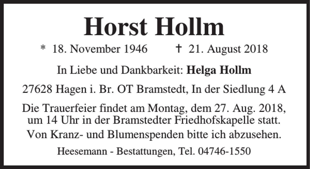 <p>Horst Hollm</p><p>* 18. November 1946</p><p>B 21. August 2018</p><p>In Liebe und Dankbarkeit: Helga Hollm<br />27628 Hagen i. Br. OT Bramstedt, In der Siedlung 4 A<br />Die Trauerfeier findet am Montag, dem 27. Aug. 2018,<br />um 14 Uhr in der Bramstedter Friedhofskapelle statt.<br />Von Kranz- und Blumenspenden bitte ich abzusehen.<br />Heesemann - Bestattungen, Tel. 04746-1550</p>