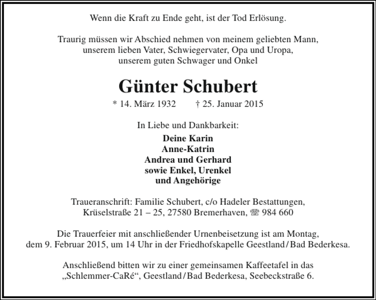 <p>Wenn die Kraft zu Ende geht, ist der Tod Erlösung.<br />Traurig müssen wir Abschied nehmen von meinem geliebten Mann,<br />unserem lieben Vater, Schwiegervater, Opa und Uropa,<br />unserem guten Schwager und Onkel</p><p>Günter Schubert</p><p>* 14. März 1932</p><p>† 25. Januar 2015</p><p>In Liebe und Dankbarkeit:<br />Deine Karin<br />Anne-Katrin<br />Andrea und Gerhard<br />sowie Enkel, Urenkel<br />und Angehörige<br />Traueranschrift: Familie Schubert, c/o Hadeler Bestattungen,<br />Krüselstraße 21 – 25, 27580 Bremerhaven, T 984 660<br />Die Trauerfeier mit anschließender Urnenbeisetzung ist am Montag,<br />dem 9. Februar 2015, um 14 Uhr in der Friedhofskapelle Geestland / Bad Bederkesa.<br />Anschließend bitten wir zu einer gemeinsamen Kaffeetafel in das<br />„Schlemmer-CaRé“, Geestland / Bad Bederkesa, Seebeckstraße 6.</p>