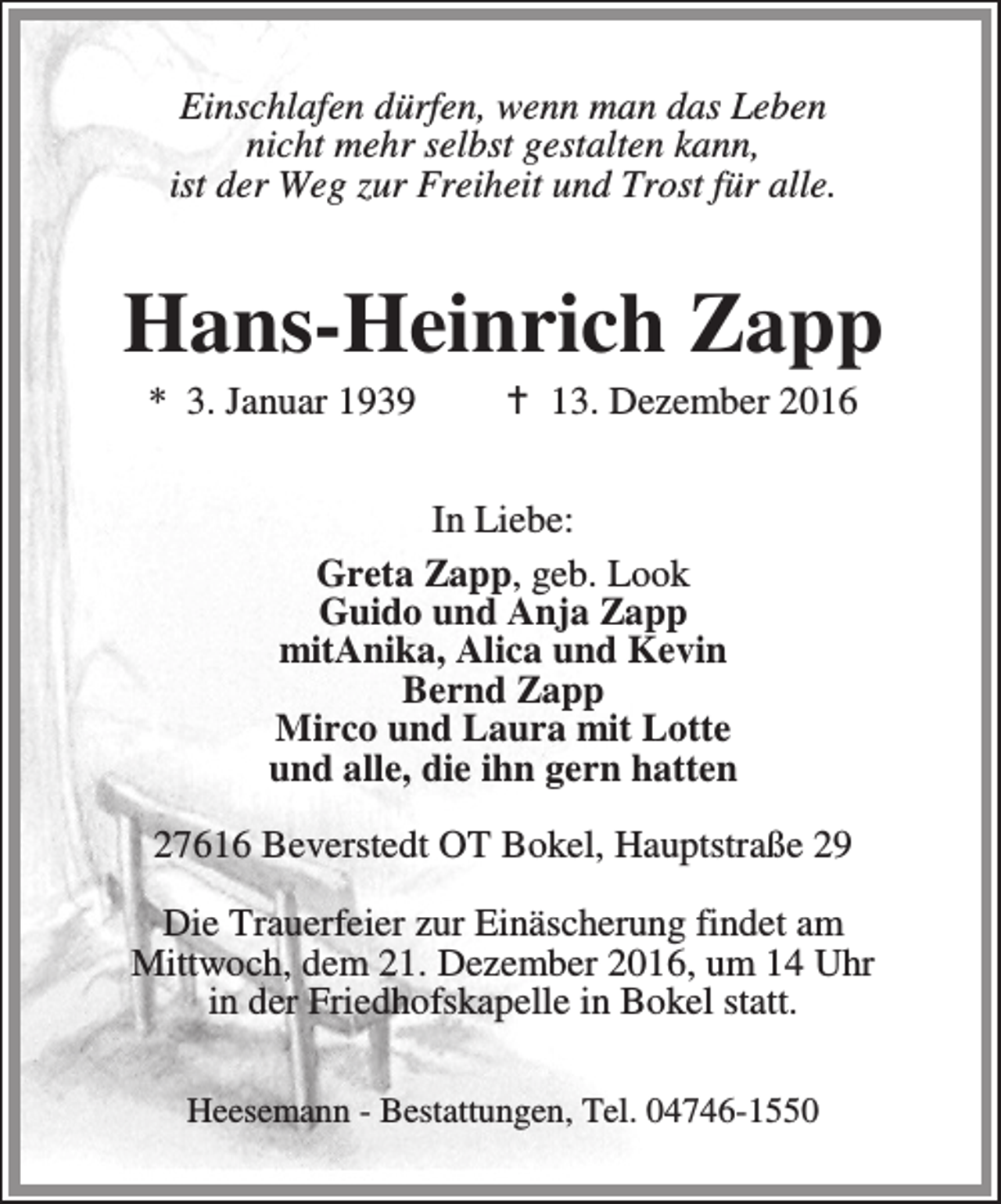 <p>Einschlafen dürfen, wenn man das Leben<br />nicht mehr selbst gestalten kann,<br />ist der Weg zur Freiheit und Trost für alle.</p><p>Hans-Heinrich Zapp<br />* 3. Januar 1939</p><p>a 13. Dezember 2016</p><p>In Liebe:<br />Greta Zapp, geb. Look<br />Guido und Anja Zapp<br />mitAnika, Alica und Kevin<br />Bernd Zapp<br />Mirco und Laura mit Lotte<br />und alle, die ihn gern hatten<br />27616 Beverstedt OT Bokel, Hauptstraße 29<br />Die Trauerfeier zur Einäscherung findet am<br />Mittwoch, dem 21. Dezember 2016, um 14 Uhr<br />in der Friedhofskapelle in Bokel statt.<br />Heesemann - Bestattungen, Tel. 04746-1550</p>
