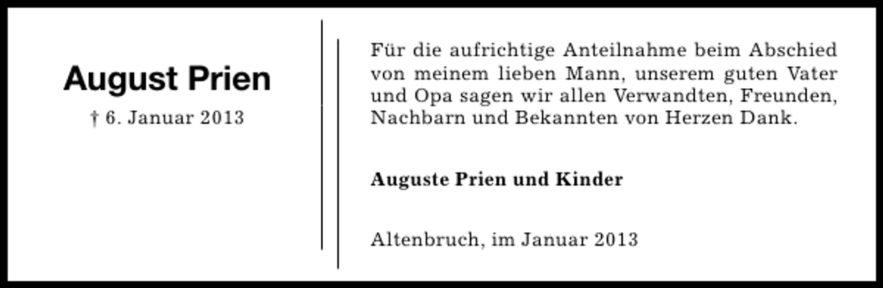 <p>August Prien<br />† 6. Januar 2013</p><p>Für die aufrichtige Anteilnahme beim Abschied<br />von meinem lieben Mann, unserem guten Vater<br />und Opa sagen wir allen Verwandten, Freunden,<br />Nachbarn und Bekannten von Herzen Dank.<br />Auguste Prien und Kinder<br />Altenbruch, im Januar 2013</p>