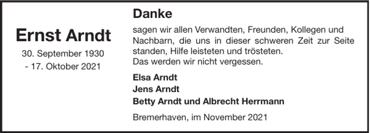 <p>Danke</p><p>Ernst Arndt<br />30. September 1930<br />- 17. Oktober 2021</p><p>sagen wir allen Verwandten, Freunden, Kollegen und<br />Nachbarn, die uns in dieser schweren Zeit zur Seite<br />standen, Hilfe leisteten und trösteten.<br />Das werden wir nicht vergessen.<br />Elsa Arndt<br />Jens Arndt<br />Betty Arndt und Albrecht Herrmann<br />Bremerhaven, im November 2021</p>