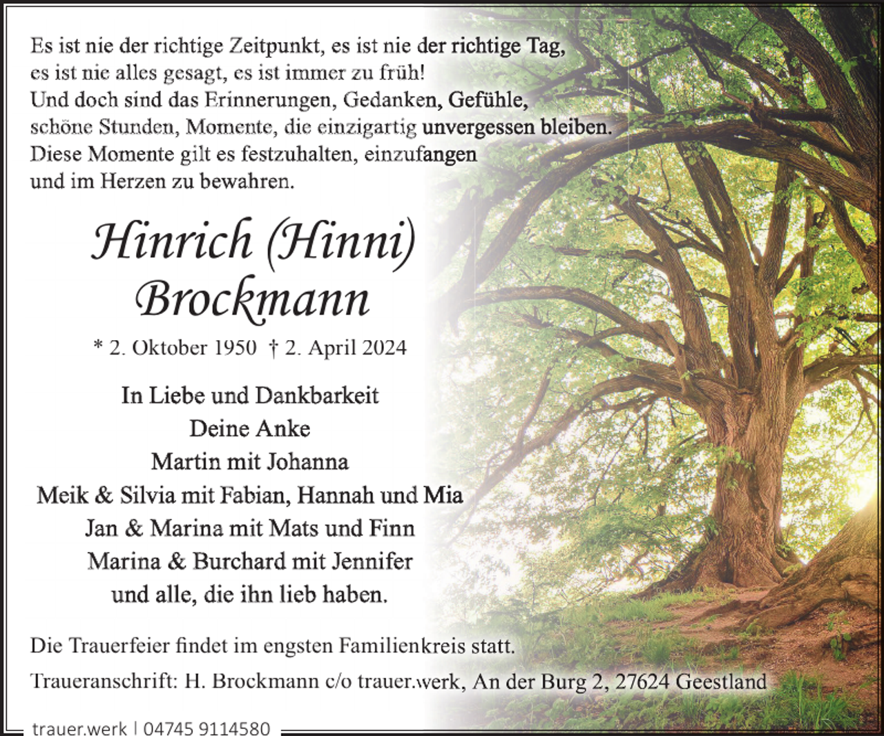 <p>Es ist nie der richtige Zeit pun kt, es ist nie d<br />es ist nie alles gesagt, es ist im mer z u f r üh!<br />Und doch sind das Er in ner ungen, Gedan ke<br />schöne St unden, Momente, die einzigar tig u<br />Diese Momente gilt es festz uhalten, einz uf<br />und im Herzen z u bewah ren.</p><p>Hinrich (Hinni)<br />Brockmann<br />* 2. Oktober 1950 † 2. April 2024</p><p>In Liebe und Dan kbarkeit<br />Deine An ke<br />Mar tin mit Johanna<br />Meik &amp; Silvia mit Fabian, Hannah und<br />Jan &amp; Marina mit Mats und Finn<br />Marina &amp; Burchard mit Jennifer<br />und alle, die ihn lieb haben.<br />Die Trauerfeier ﬁndet im engsten Familienk<br />Traueranschrift: H. Brockmann c/o trauer.w<br />trauer.werk | 04745 9114580</p>