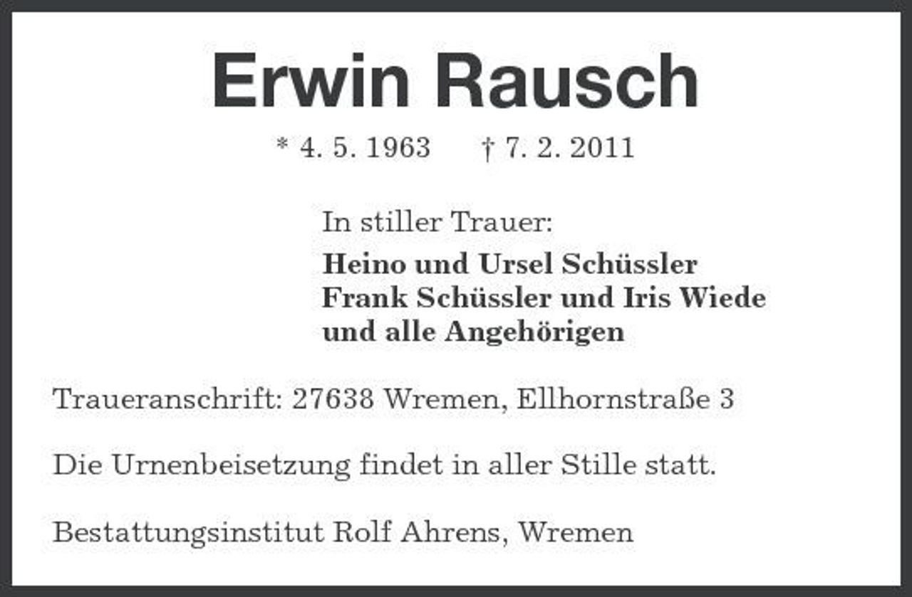 <p>Erwin Rausch<br />* 4. 5. 1963 † 7. 2. 2011<br />In stiller Trauer:<br />Heino und Ursel Schüssler<br />Frank Schüssler und Iris Wiede<br />und alle Angehörigen<br />Traueranschrift: 27638 Wremen, Ellhornstraße 3<br />Die Urnenbeisetzung findet in aller Stille statt.<br />Bestattungsinstitut Rolf Ahrens, Wremen</p>