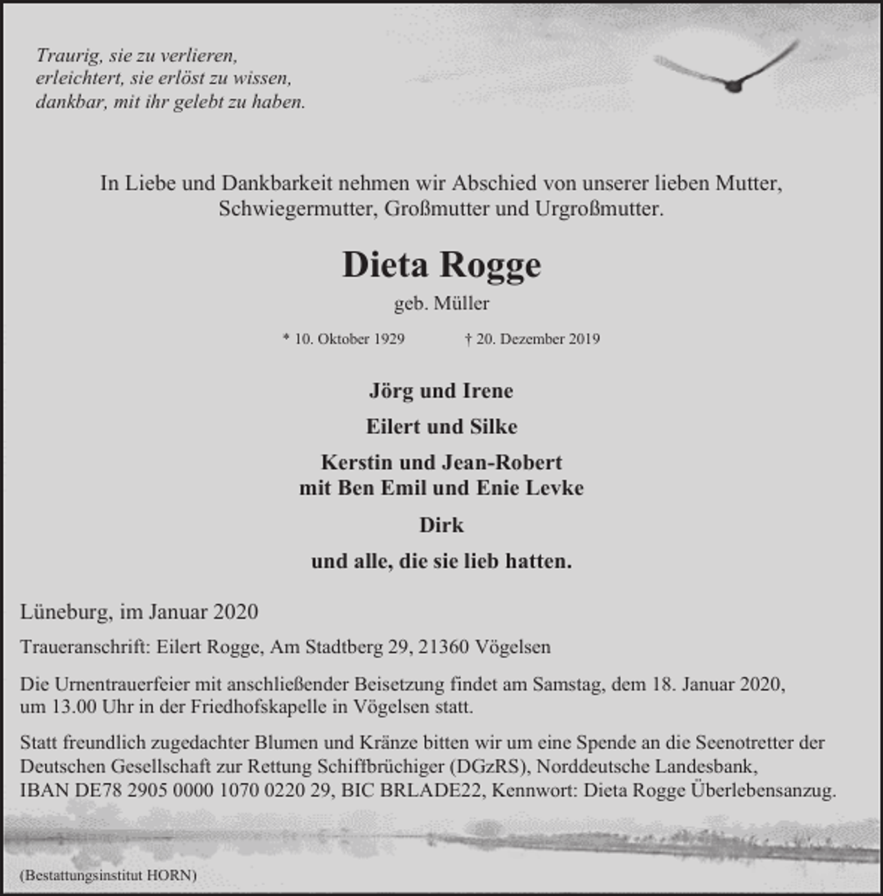 <p>Traurig, sie zu verlieren,<br />erleichtert, sie erlöst zu wissen,<br />dankbar, mit ihr gelebt zu haben.</p><p>In Liebe und Dankbarkeit nehmen wir Abschied von unserer lieben Mutter,<br />Schwiegermutter, Großmutter und Urgroßmutter.</p><p>Dieta Rogge<br />geb. Müller</p><p>* 10. Oktober 1929</p><p>† 20. Dezember 2019</p><p>Jörg und Irene<br />Eilert und Silke<br />Kerstin und Jean-Robert<br />mit Ben Emil und Enie Levke<br />Dirk<br />und alle, die sie lieb hatten.<br />Lüneburg, im Januar 2020<br />Traueranschrift: Eilert Rogge, Am Stadtberg 29, 21360 Vögelsen<br />Die Urnentrauerfeier mit anschließender Beisetzung findet am Samstag, dem 18. Januar 2020,<br />um 13.00 Uhr in der Friedhofskapelle in Vögelsen statt.<br />Statt freundlich zugedachter Blumen und Kränze bitten wir um eine Spende an die Seenotretter der<br />Deutschen Gesellschaft zur Rettung Schiffbrüchiger (DGzRS), Norddeutsche Landesbank,<br />IBAN DE78 2905 0000 107220 29, BIC BRLADE22, Kennwort: Dieta Rogge Überlebensanzug.</p><p>(Bestattungsinstitut HORN)</p>