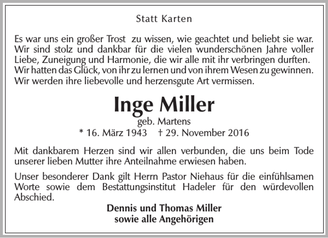 <p>Statt Karten<br />Es war uns ein großer Trost zu wissen, wie geachtet und beliebt sie war.<br />Wir sind stolz und dankbar für die vielen wunderschönen Jahre voller<br />Liebe, Zuneigung und Harmonie, die wir alle mit ihr verbringen durften.<br />Wir hatten das Glück, von ihr zu lernen und von ihrem Wesen zu gewinnen.<br />Wir werden ihre liebevolle und herzensgute Art vermissen.</p><p>Inge Miller</p><p>geb. Martens<br />* 16. März 1943 † 29. November 2016<br />Mit dankbarem Herzen sind wir allen verbunden, die uns beim Tode<br />unserer lieben Mutter ihre Anteilnahme erwiesen haben.<br />Unser besonderer Dank gilt Herrn Pastor Niehaus für die einfühlsamen<br />Worte sowie dem Bestattungsinstitut Hadeler für den würdevollen<br />Abschied.<br />Dennis und Thomas Miller<br />sowie alle Angehörigen</p>
