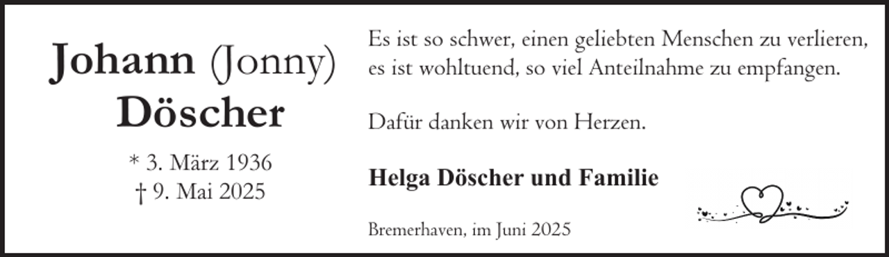 <p>Johann (Jonny)<br />Döscher<br />* 3. März 1936<br />† 9. Mai 2025</p><p>Es ist so schwer, einen geliebten Menschen zu verlieren,<br />es ist wohltuend, so viel Anteilnahme zu empfangen.<br />Dafür danken wir von Herzen.<br />Helga Döscher und Familie<br />Bremerhaven, im Juni 2025</p>