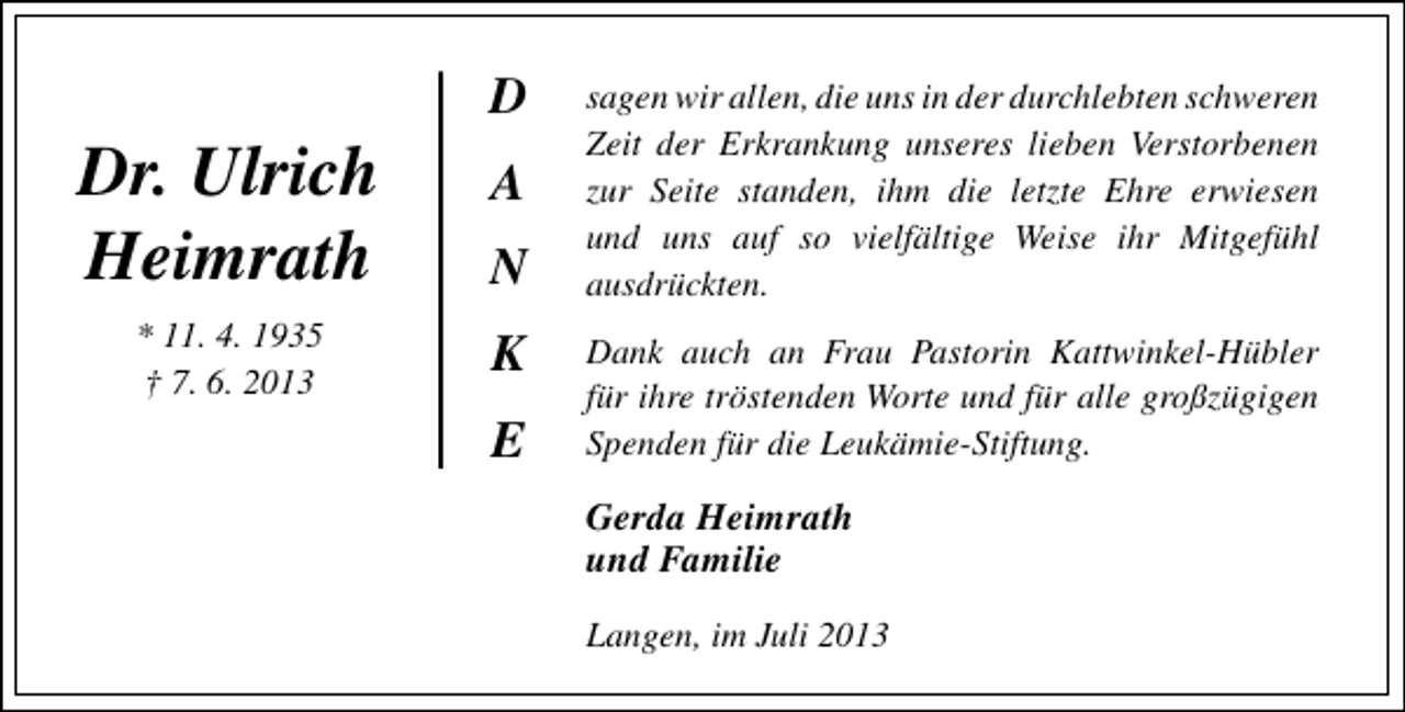 <p>Dr. Ulrich<br />Heimrath<br />* 11. 4. 1935<br />† 7. 6. 2013</p><p>D<br />A<br />N<br />K<br />E</p><p>sagen wir allen, die uns in der durchlebten schweren<br />Zeit der Erkrankung unseres lieben Verstorbenen<br />zur Seite standen, ihm die letzte Ehre erwiesen<br />und uns auf so vielfältige Weise ihr Mitgefühl<br />ausdrückten.<br />Dank auch an Frau Pastorin Kattwinkel-Hübler<br />für ihre tröstenden Worte und für alle großzügigen<br />Spenden für die Leukämie-Stiftung.</p><p>Gerda Heimrath<br />und Familie<br />Langen, im Juli 2013</p>