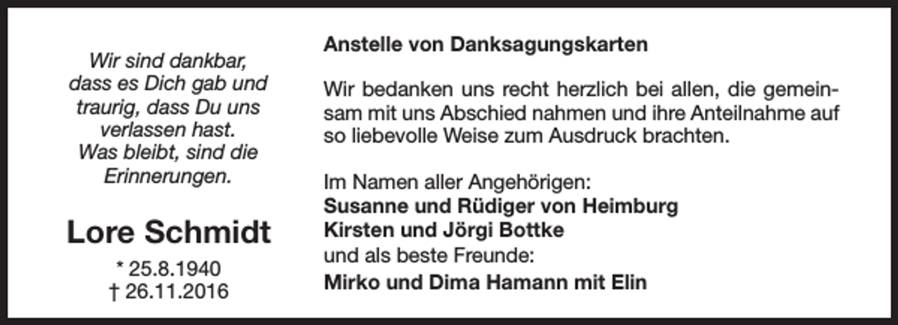 <p>Wir sind dankbar,<br />dass es Dich gab und<br />traurig, dass Du uns<br />verlassen hast.<br />Was bleibt, sind die<br />Erinnerungen.</p><p>Lore Schmidt<br />* 25.8.1940<br />† 26.11.2016</p><p>Anstelle von Danksagungskarten<br />Wir bedanken uns recht herzlich bei allen, die gemeinsam mit uns Abschied nahmen und ihre Anteilnahme auf<br />so liebevolle Weise zum Ausdruck brachten.<br />Im Namen aller Angehörigen:<br />Susanne und Rüdiger von Heimburg<br />Kirsten und Jörgi Bottke<br />und als beste Freunde:<br />Mirko und Dima Hamann mit Elin</p>