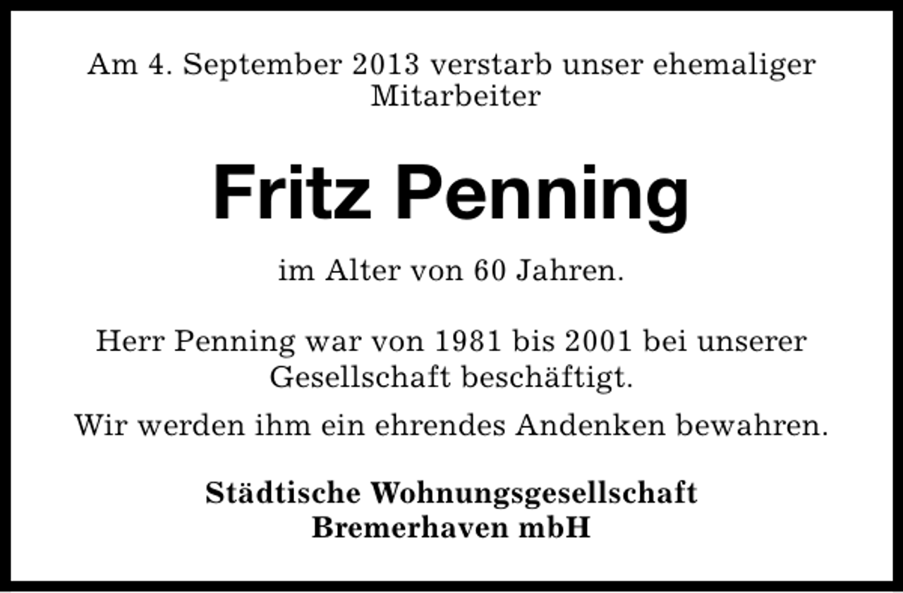 <p>Am 4. September 2013 verstarb unser ehemaliger<br />Mitarbeiter</p><p>Fritz Penning<br />im Alter von 60 Jahren.<br />Herr Penning war von 1981 bis 2001 bei unserer<br />Gesellschaft beschäftigt.<br />Wir werden ihm ein ehrendes Andenken bewahren.<br />Städtische Wohnungsgesellschaft<br />Bremerhaven mbH</p>