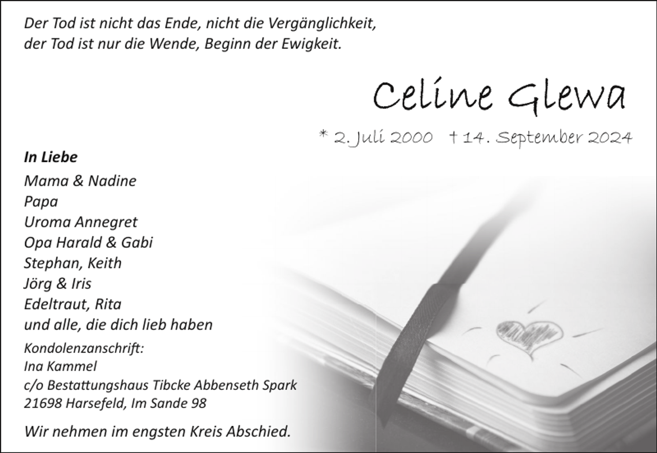 <p>Der Tod ist nicht das Ende, nicht die Vergänglichkeit,<br />der Tod ist nur die Wende, Beginn der Ewigkeit.</p><p>In Liebe<br />Mama &amp; Nadine<br />Papa<br />Uroma Annegret<br />Opa Harald &amp; Gabi<br />Stephan, Keith<br />Jörg &amp; Iris<br />Edeltraut, Rita<br />und alle, die dich lieb haben<br />Kondolenzanschri�:<br />Ina Kammel<br />c/o Besta!ungshaus Tibcke Abbenseth Spark<br />21698 Harsefeld, Im Sande 98</p><p>Wir nehmen im engsten Kreis Abschied.</p><p>* 2. Juli 2000 † 14. September 2024</p>