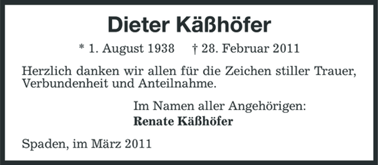 <p>Dieter Käßhöfer<br />* 1. August 1938 † 28. Februar 2011<br />Herzlich danken wir allen für die Zeichen stiller Trauer, Verbundenheit und Anteilnahme.<br />Im Namen aller Angehörigen:<br />Renate Käßhöfer<br />Spaden, im März 2011</p>