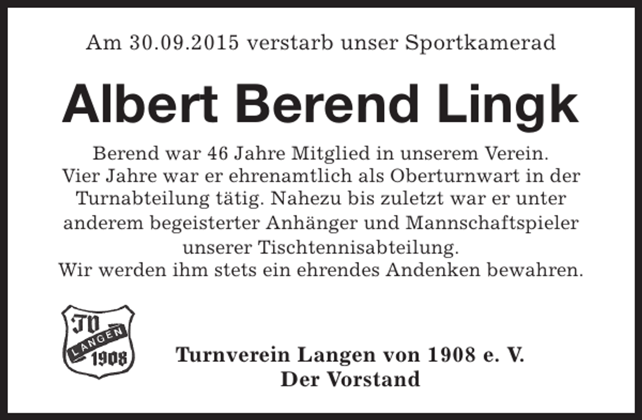 <p>Am 30.09.2015 verstarb unser Sportkamerad</p><p>Albert Berend Lingk</p><p>Berend war 46 Jahre Mitglied in unserem Verein.<br />Vier Jahre war er ehrenamtlich als Oberturnwart in der<br />Turnabteilung tätig. Nahezu bis zuletzt war er unter<br />anderem begeisterter Anhänger und Mannschaftspieler<br />unserer Tischtennisabteilung.<br />Wir werden ihm stets ein ehrendes Andenken bewahren.</p><p>Turnverein Langen von 1908 e. V.<br />Der Vorstand</p>