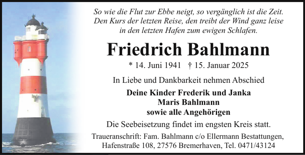 <p>So wie die Flut zur Ebbe neigt, so vergänglich ist die Zeit.<br />Den Kurs der letzten Reise, den treibt der Wind ganz leise<br />in den letzten Hafen zum ewigen Schlafen.</p><p>Friedrich Bahlmann<br />* 14. Juni 1941 † 15. Januar 2025</p><p>In Liebe und Dankbarkeit nehmen Abschied<br />Deine Kinder Frederik und Janka<br />Maris Bahlmann<br />sowie alle Angehörigen<br />Die Seebeisetzung findet im engsten Kreis statt.<br />Traueranschrift: Fam. Bahlmann c/o Ellermann Bestattungen,<br />Hafenstraße 108, 27576 Bremerhaven, Tel. 0471/43124</p>