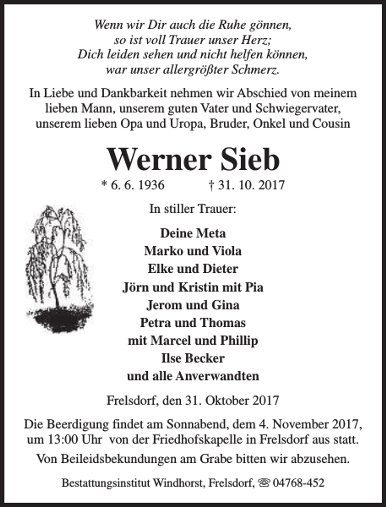 <p>Wenn wir Dir auch die Ruhe gönnen,<br />so ist voll Trauer unser Herz;<br />Dich leiden sehen und nicht helfen können,<br />war unser allergrößter Schmerz.<br />In Liebe und Dankbarkeit nehmen wir Abschied von meinem<br />lieben Mann, unserem guten Vater und Schwiegervater,<br />unserem lieben Opa und Uropa, Bruder, Onkel und Cousin</p><p>Werner Sieb</p><p>* 6. 6. 1936</p><p>† 31. 10. 2017</p><p>In stiller Trauer:<br />Deine Meta<br />Marko und Viola<br />Elke und Dieter<br />Jörn und Kristin mit Pia<br />Jerom und Gina<br />Petra und Thomas<br />mit Marcel und Phillip<br />Ilse Becker<br />und alle Anverwandten<br />Frelsdorf, den 31. Oktober 2017<br />Die Beerdigung findet am Sonnabend, dem 4. November 2017,<br />um 13:00 Uhr von der Friedhofskapelle in Frelsdorf aus statt.<br />Von Beileidsbekundungen am Grabe bitten wir abzusehen.<br />Bestattungsinstitut Windhorst, Frelsdorf, s 04768-452</p>