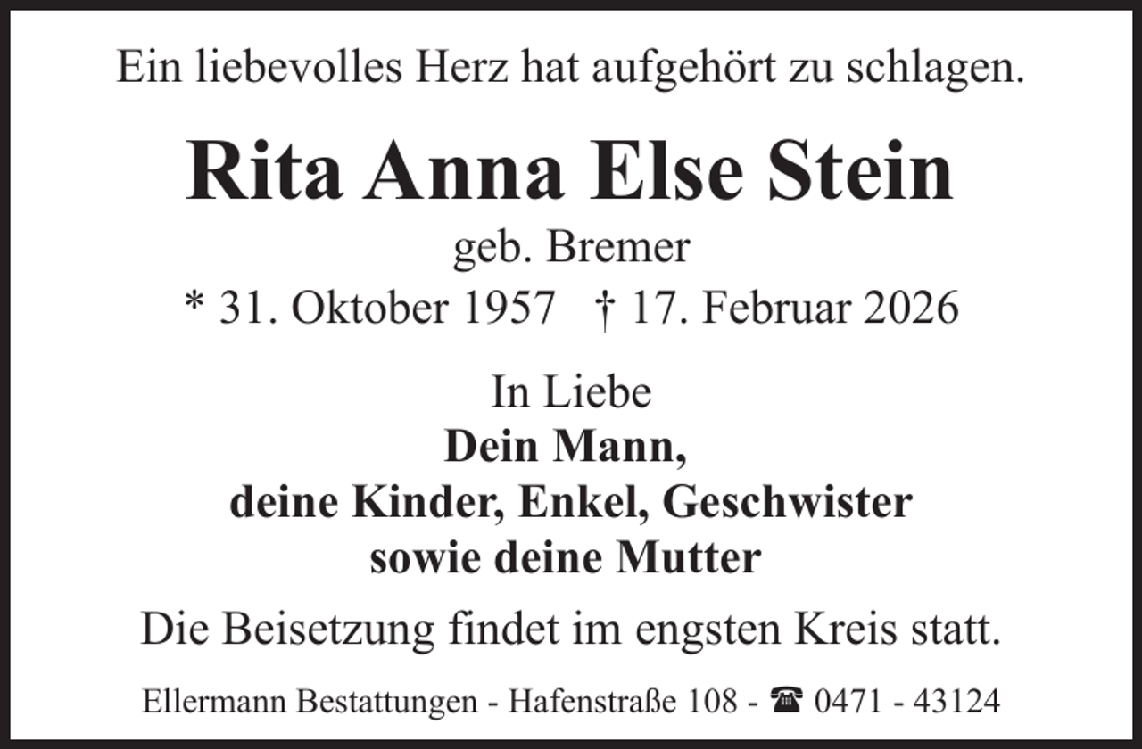 <p>Ein liebevolles Herz hat aufgehört zu schlagen.</p><p>Rita Anna Else Stein</p><p>geb. Bremer<br />* 31. Oktober 1957 † 17. Februar 2026<br />In Liebe<br />Dein Mann,<br />deine Kinder, Enkel, Geschwister<br />sowie deine Mutter<br />Die Beisetzung findet im engsten Kreis statt.<br />Ellermann Bestattungen - Hafenstraße 108 - ( 0471 - 43124</p>