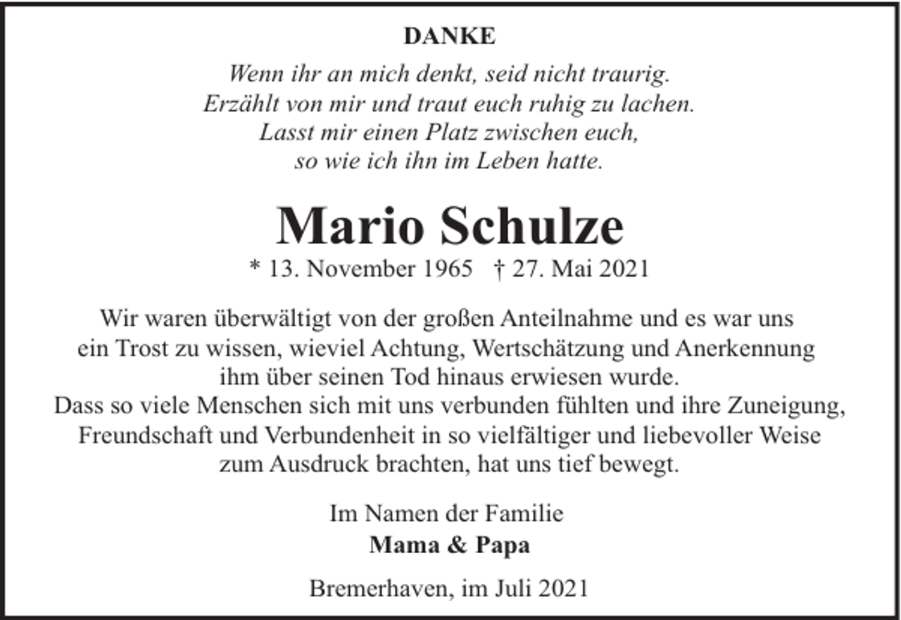 <p>DANKE<br />Wenn ihr an mich denkt, seid nicht traurig.<br />Erzählt von mir und traut euch ruhig zu lachen.<br />Lasst mir einen Platz zwischen euch,<br />so wie ich ihn im Leben hatte.</p><p>Mario Schulze</p><p>* 13. November 1965 † 27. Mai 2021<br />Wir waren überwältigt von der großen Anteilnahme und es war uns<br />ein Trost zu wissen, wieviel Achtung, Wertschätzung und Anerkennung<br />ihm über seinen Tod hinaus erwiesen wurde.<br />Dass so viele Menschen sich mit uns verbunden fühlten und ihre Zuneigung,<br />Freundschaft und Verbundenheit in so vielfältiger und liebevoller Weise<br />zum Ausdruck brachten, hat uns tief bewegt.<br />Im Namen der Familie<br />Mama &amp; Papa<br />Bremerhaven, im Juli 2021</p>