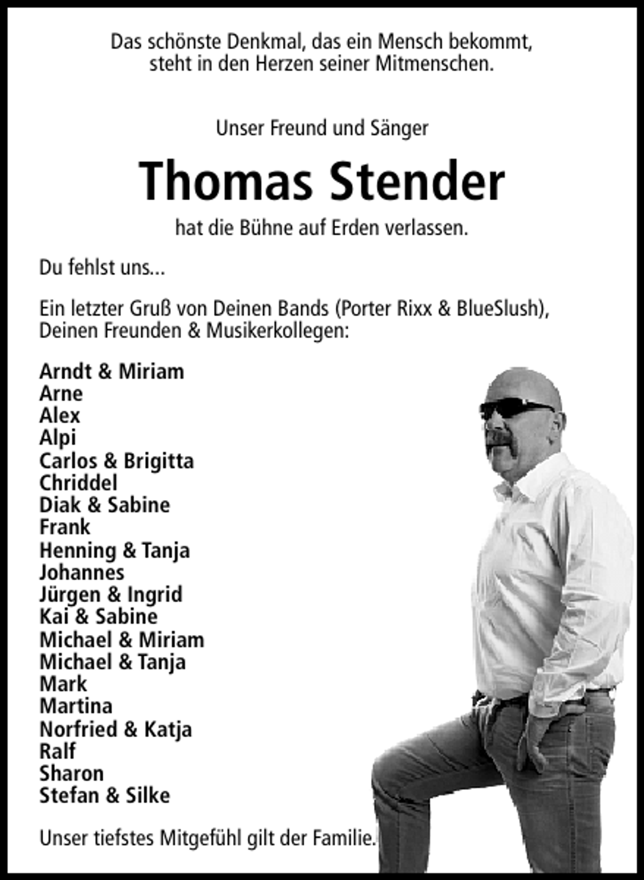 <p>Das schönste Denkmal, das ein Mensch bekommt,<br />steht in den Herzen seiner Mitmenschen.<br />Unser Freund und Sänger</p><p>Thomas Stender<br />hat die Bühne auf Erden verlassen.</p><p>Du fehlst uns...<br />Ein letzter Gruß von Deinen Bands (Porter Rixx &amp; BlueSlush),<br />Deinen Freunden &amp; Musikerkollegen:<br />Arndt &amp; Miriam<br />Arne<br />Alex<br />Alpi<br />Carlos &amp; Brigitta<br />Chriddel<br />Diak &amp; Sabine<br />Frank<br />Henning &amp; Tanja<br />Johannes<br />Jürgen &amp; Ingrid<br />Kai &amp; Sabine<br />Michael &amp; Miriam<br />Michael &amp; Tanja<br />Mark<br />Martina<br />Norfried &amp; Katja<br />Ralf<br />Sharon<br />Stefan &amp; Silke<br />Unser tiefstes Mitgefühl gilt der Familie.</p>