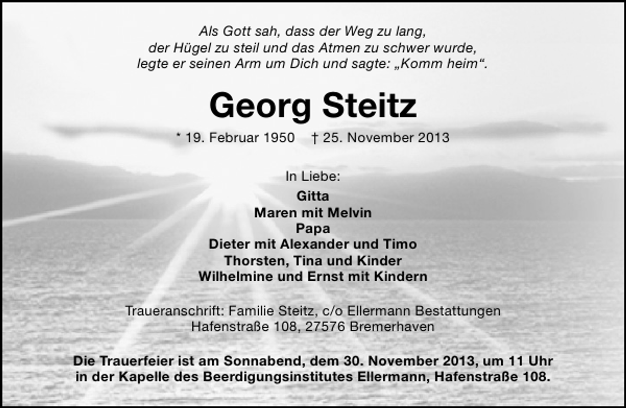 <p>Als Gott sah, dass der Weg zu lang,<br />der Hügel zu steil und das Atmen zu schwer wurde,<br />legte er seinen Arm um Dich und sagte: „Komm heim“.</p><p>Georg Steitz</p><p>* 19. Februar 1950</p><p>† 25. November 2013</p><p>In Liebe:<br />Gitta<br />Maren mit Melvin<br />Papa<br />Dieter mit Alexander und Timo<br />Thorsten, Tina und Kinder<br />Wilhelmine und Ernst mit Kindern<br />Traueranschrift: Familie Steitz, c/o Ellermann Bestattungen<br />Hafenstraße 108, 27576 Bremerhaven<br />Die Trauerfeier ist am Sonnabend, dem 30. November 2013, um 11 Uhr<br />in der Kapelle des Beerdigungsinstitutes Ellermann, Hafenstraße 108.</p>