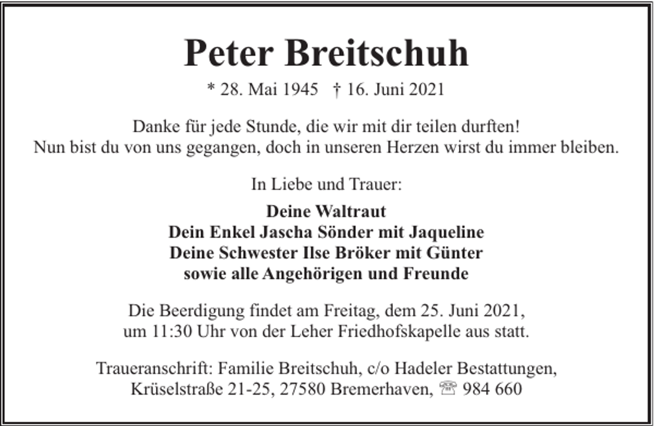 <p>Peter Breitschuh<br />* 28. Mai 1945 † 16. Juni 2021</p><p>Danke für jede Stunde, die wir mit dir teilen durften!<br />Nun bist du von uns gegangen, doch in unseren Herzen wirst du immer bleiben.<br />In Liebe und Trauer:<br />Deine Waltraut<br />Dein Enkel Jascha Sönder mit Jaqueline<br />Deine Schwester Ilse Bröker mit Günter<br />sowie alle Angehörigen und Freunde<br />Die Beerdigung findet am Freitag, dem 25. Juni 2021,<br />um 11:30 Uhr von der Leher Friedhofskapelle aus statt.<br />Traueranschrift: Familie Breitschuh, c/o Hadeler Bestattungen,<br />Krüselstraße 21-25, 27580 Bremerhaven, ' 984 660</p>