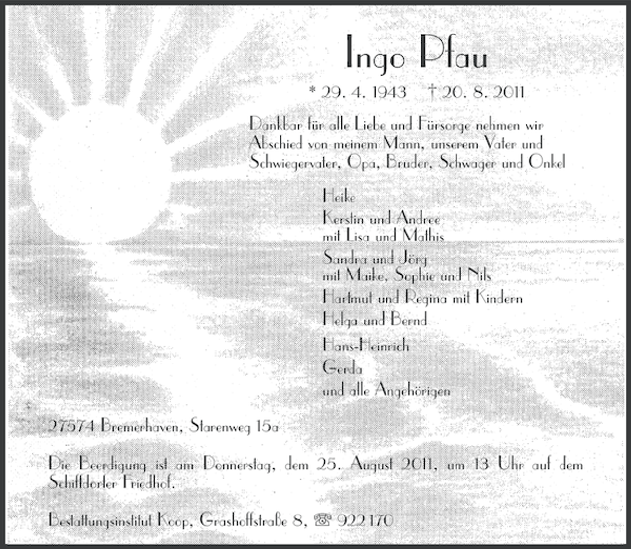 <p>Ingo Pfau<br />* 29. 4. 1943</p><p>† 20. 8. 2011</p><p>Dankbar für alle Liebe und Fürsorge nehmen wir<br />Abschied von meinem Mann, unserem Vater und<br />Schwiegervater, Opa, Bruder, Schwager und Onkel<br />Heike<br />Kerstin und Andree<br />mit Lisa und Mathis<br />Sandra und Jörg<br />mit Maike, Sophie und Nils<br />Hartmut und Regina mit Kindern<br />Helga und Bernd<br />Hans-Heinrich<br />Gerda<br />und alle Angehörigen<br />27574 Bremerhaven, Starenweg 15a<br />Die Beerdigung ist am Donnerstag, dem 25. August 2011, um 13 Uhr auf dem<br />Schiffdorfer Friedhof.<br />Bestattungsinstitut Koop, Grashoffstraße 8, 922 170</p>