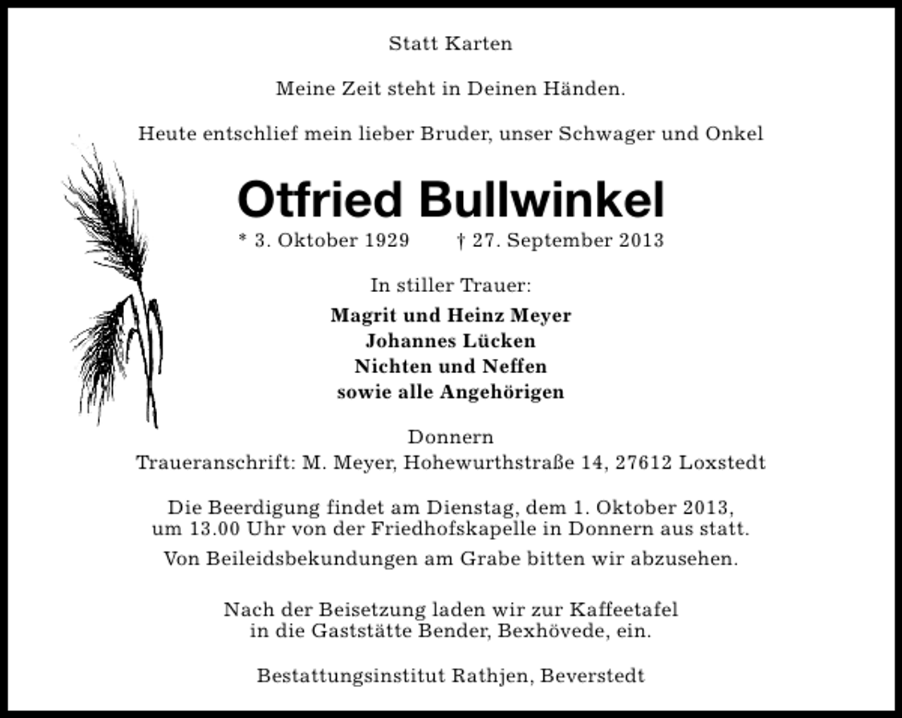 <p>Statt Karten<br />Meine Zeit steht in Deinen Händen.<br />Heute entschlief mein lieber Bruder, unser Schwager und Onkel</p><p>Otfried Bullwinkel<br />* 3. Oktober 1929</p><p>† 27. September 2013</p><p>In stiller Trauer:<br />Magrit und Heinz Meyer<br />Johannes Lücken<br />Nichten und Neffen<br />sowie alle Angehörigen<br />Donnern<br />Traueranschrift: M. Meyer, Hohewurthstraße 14, 27612 Loxstedt<br />Die Beerdigung findet am Dienstag, dem 1. Oktober 2013,<br />um 13.00 Uhr von der Friedhofskapelle in Donnern aus statt.<br />Von Beileidsbekundungen am Grabe bitten wir abzusehen.<br />Nach der Beisetzung laden wir zur Kaffeetafel<br />in die Gaststätte Bender, Bexhövede, ein.<br />Bestattungsinstitut Rathjen, Beverstedt</p>