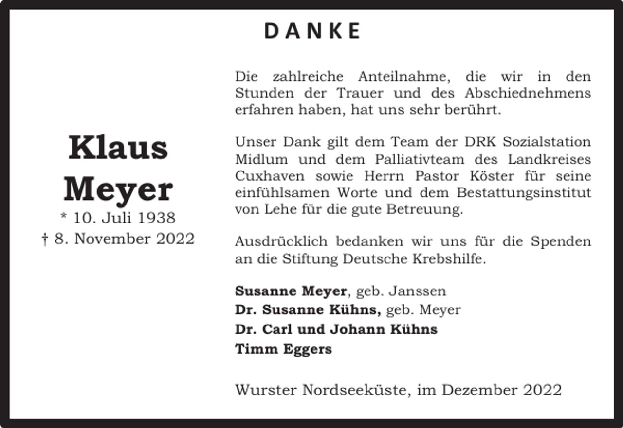 <p>DANKE<br />Die zahlreiche Anteilnahme, die wir in den<br />Stunden der Trauer und des Abschiednehmens<br />Die<br />zahlreiche<br />Anteilnahme,<br />die wir in den<br />erfahren<br />haben, hat<br />uns sehr berührt.</p><p>Klaus<br />Klaus<br />Meyer</p><p>Meyer</p><p>* 10. Juli 1938<br />† 8. November 2022<br />* 10. Juli 1938<br />† 8. November 2022</p><p>Stunden der Trauer und des Abschiednehmens<br />Unser Dank gilt dem Team der DRK Sozialstation<br />erfahren<br />haben, hat uns sehr berührt.<br />Midlum und dem Palliativteam des Landkreises<br />Cuxhaven sowie Herrn Pastor Köster für seine<br />Unser<br />Dank giltWorte<br />dem und<br />Team<br />derBestattungsinstitut<br />DRK Sozialstation<br />einfühlsamen<br />dem<br />Midlum<br />dem<br />Palliativteam<br />von Leheden<br />für die<br />gute<br />Betreuung. des Landkreises</p><p>Cuxhaven sowie Herrn Pastor Köster für seine<br />Ausdrücklich bedanken wir uns für die Spenden<br />einfühlsamen<br />Worte und dem Bestattungsinstitut<br />an die Stiftung Deutsche Krebshilfe.<br />von Lehe für die gute Betreuung.<br />Susanne Meyer, geb. Janssen</p><p>Ausdrücklich<br />wirMeyer<br />uns für die Spenden an<br />Dr. Susanne bedanken<br />Kühns, geb.<br />Dr.Stiftung<br />Carl und<br />Johann Krebshilfe.<br />Kühns<br />die<br />Deutsche<br />Timm Eggers</p><p>Susanne Meyer, geb. Janssen<br />Dr.<br />Susanne<br />Kühns, geb. Meyer<br />Wurster<br />Nordseeküste,<br />im Dezember 2022</p>