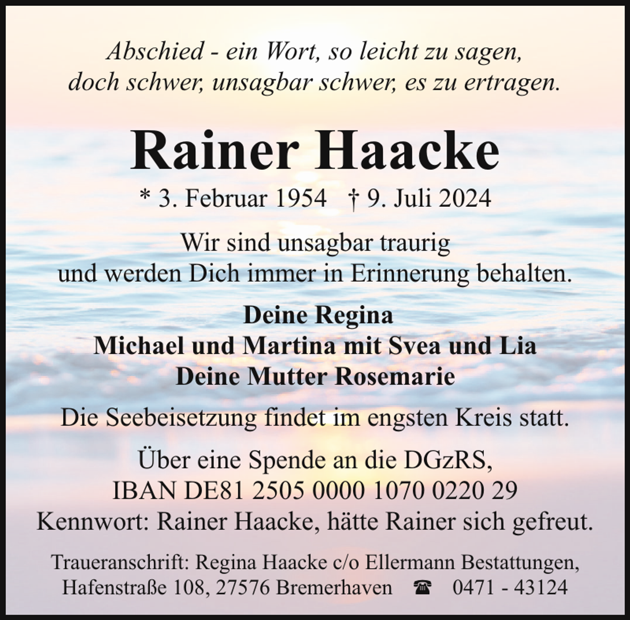 <p>Abschied - ein Wort, so leicht zu sagen,<br />doch schwer, unsagbar schwer, es zu ertragen.</p><p>Rainer Haacke<br />* 3. Februar 1954 † 9. Juli 2024</p><p>Wir sind unsagbar traurig<br />und werden Dich immer in Erinnerung behalten.<br />Deine Regina<br />Michael und Martina mit Svea und Lia<br />Deine Mutter Rosemarie<br />Die Seebeisetzung findet im engsten Kreis statt.<br />Über eine Spende an die DGzRS,<br />IBAN DE81 2505 0000 107220 29<br />Kennwort: Rainer Haacke, hätte Rainer sich gefreut.<br />Traueranschrift: Regina Haacke c/o Ellermann Bestattungen,<br />Hafenstraße 108, 27576 Bremerhaven ( 0471 - 43124</p>