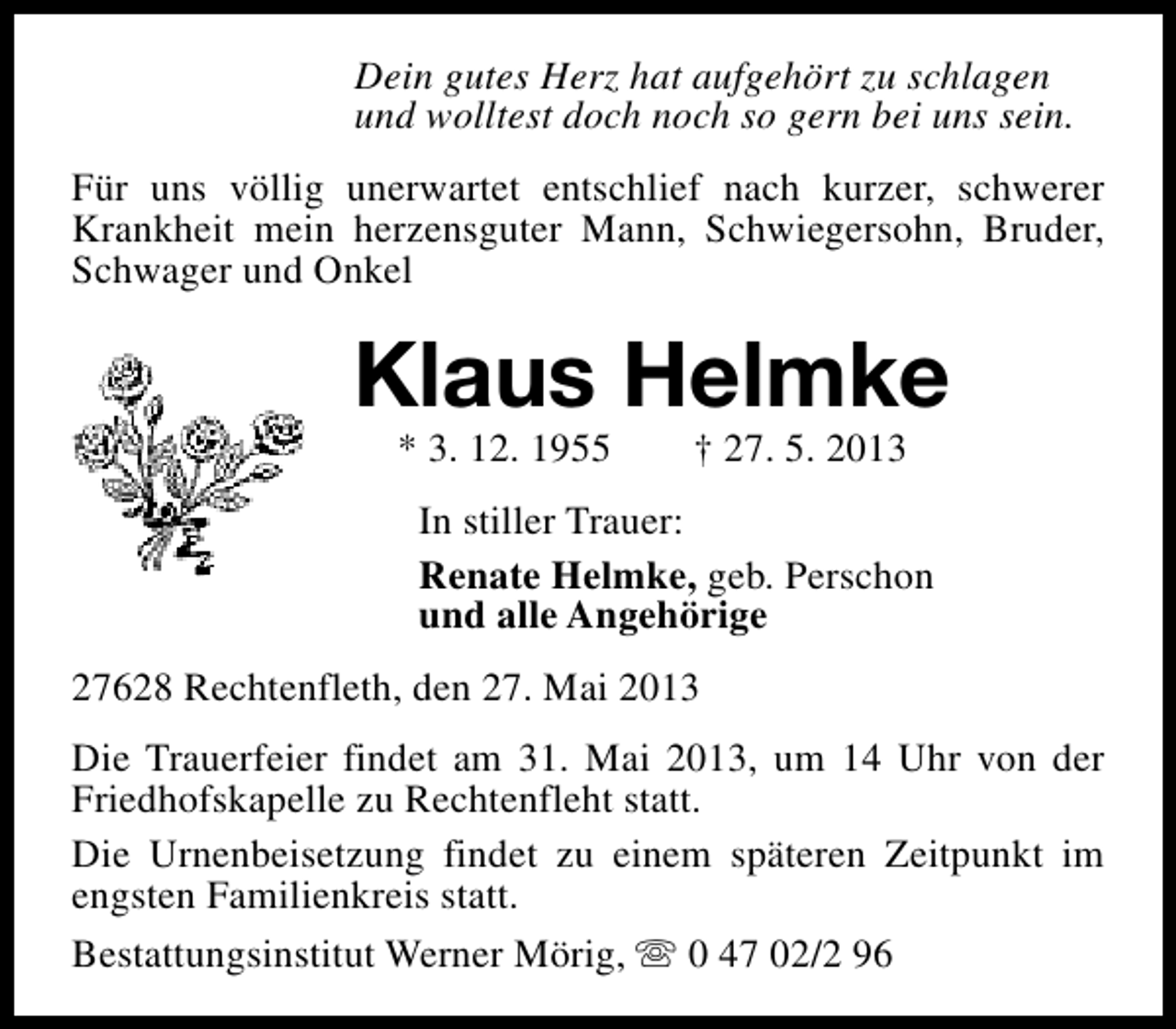 <p>Dein gutes Herz hat aufgehört zu schlagen<br />und wolltest doch noch so gern bei uns sein.<br />Für uns völlig unerwartet entschlief nach kurzer, schwerer<br />Krankheit mein herzensguter Mann, Schwiegersohn, Bruder,<br />Schwager und Onkel</p><p>Klaus Helmke<br />* 3. 12. 1955</p><p>† 27. 5. 2013</p><p>In stiller Trauer:<br />Renate Helmke, geb. Perschon<br />und alle Angehörige<br />27628 Rechtenfleth, den 27. Mai 2013<br />Die Trauerfeier findet am 31. Mai 2013, um 14 Uhr von der<br />Friedhofskapelle zu Rechtenfleht statt.<br />Die Urnenbeisetzung findet zu einem späteren Zeitpunkt im<br />engsten Familienkreis statt.<br />Bestattungsinstitut Werner Mörig, s 0 47 02/2 96</p>