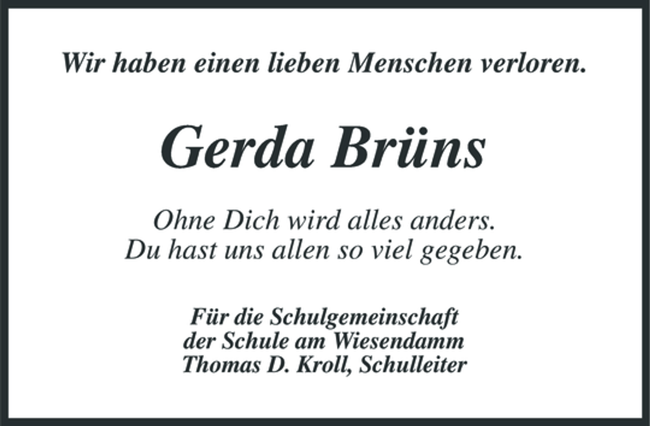 <p>Wir haben einen lieben Menschen verloren.</p><p>Gerda Brüns<br />Ohne Dich wird alles anders. Du hast uns allen so viel gegeben.<br />Für die Schulgemeinschaft der Schule am Wiesendamm Thomas D. Kroll, Schulleiter</p>