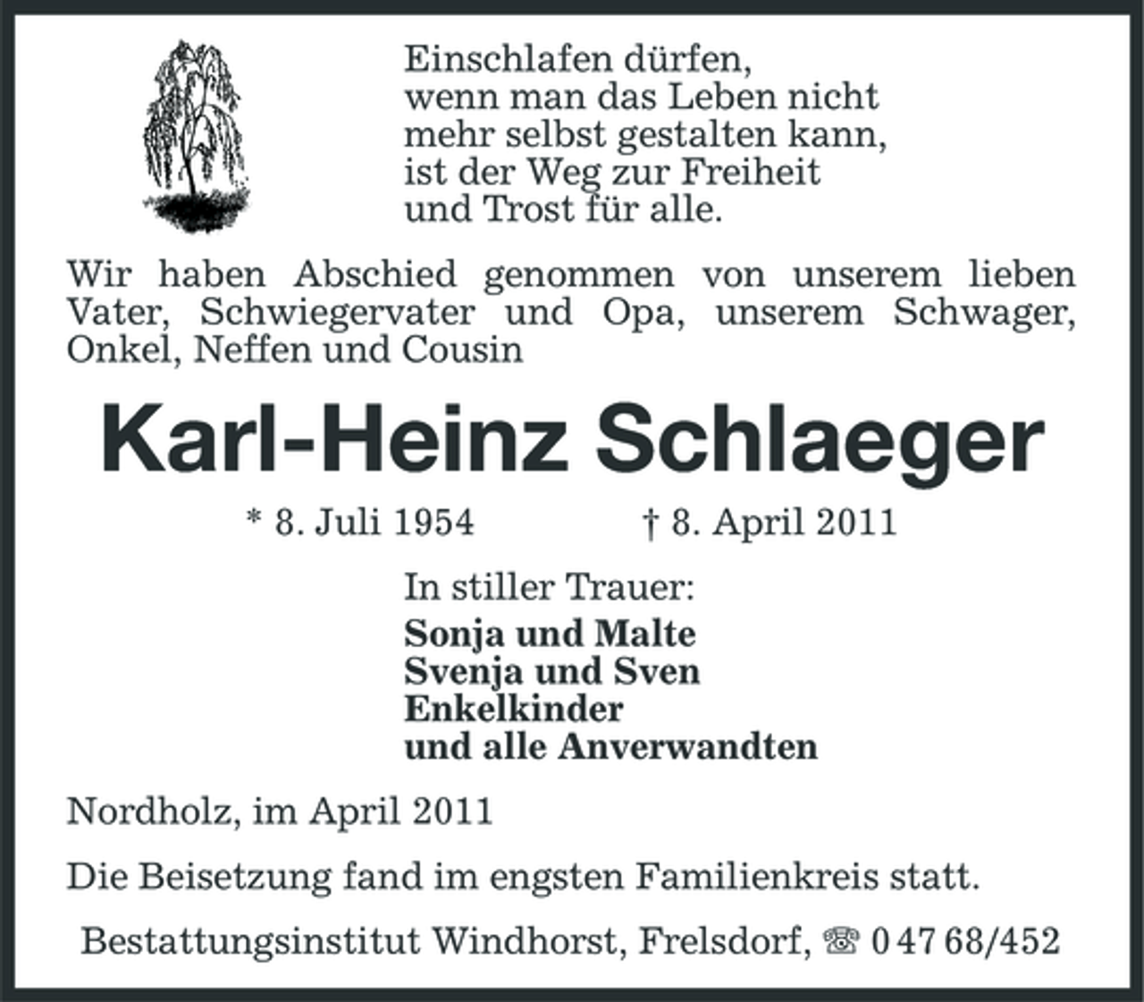 <p>Einschlafen dürfen, wenn man das Leben nicht mehr selbst gestalten kann, ist der Weg zur Freiheit und Trost für alle. Wir haben Abschied genommen von unserem lieben Vater, Schwiegervater und Opa, unserem Schwager, Onkel, Neffen und Cousin</p><p>Karl-Heinz Schlaeger<br />* 8. Juli 1954 † 8. April 2011 In stiller Trauer: Sonja und Malte Svenja und Sven Enkelkinder und alle Anverwandten Nordholz, im April 2011 Die Beisetzung fand im engsten Familienkreis statt. Bestattungsinstitut Windhorst, Frelsdorf, 0 47 68/452</p>