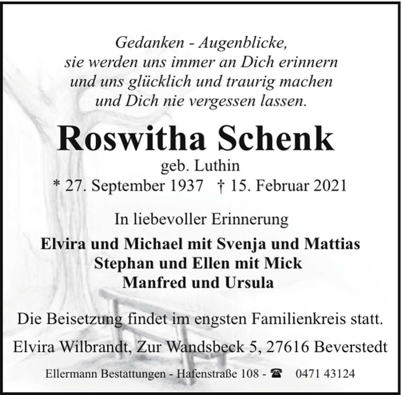 <p>Gedanken - Augenblicke,<br />sie werden uns immer an Dich erinnern<br />und uns glücklich und traurig machen<br />und Dich nie vergessen lassen.</p><p>Roswitha Schenk</p><p>geb. Luthin<br />* 27. September 1937 † 15. Februar 2021<br />In liebevoller Erinnerung<br />Elvira und Michael mit Svenja und Mattias<br />Stephan und Ellen mit Mick<br />Manfred und Ursula<br />Die Beisetzung findet im engsten Familienkreis statt.<br />Elvira Wilbrandt, Zur Wandsbeck 5, 27616 Beverstedt<br />Ellermann Bestattungen - Hafenstraße 108 - (</p><p>0471 43124</p>