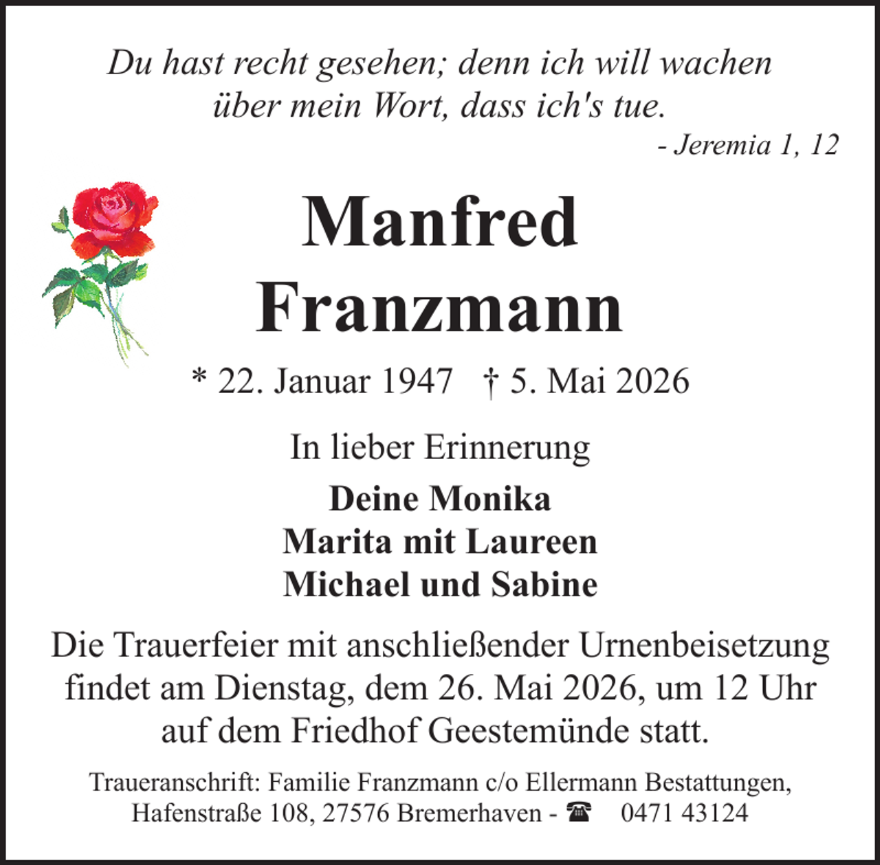 <p>Du hast recht gesehen; denn ich will wachen<br />über mein Wort, dass ich's tue.</p><p>- Jeremia 1, 12</p><p>Manfred<br />Franzmann<br />* 22. Januar 1947 † 5. Mai 2026<br />In lieber Erinnerung<br />Deine Monika<br />Marita mit Laureen<br />Michael und Sabine<br />Die Trauerfeier mit anschließender Urnenbeisetzung<br />findet am Dienstag, dem 26. Mai 2026, um 12 Uhr<br />auf dem Friedhof Geestemünde statt.<br />Traueranschrift: Familie Franzmann c/o Ellermann Bestattungen,<br />Hafenstraße 108, 27576 Bremerhaven - ( 0471 43124</p>