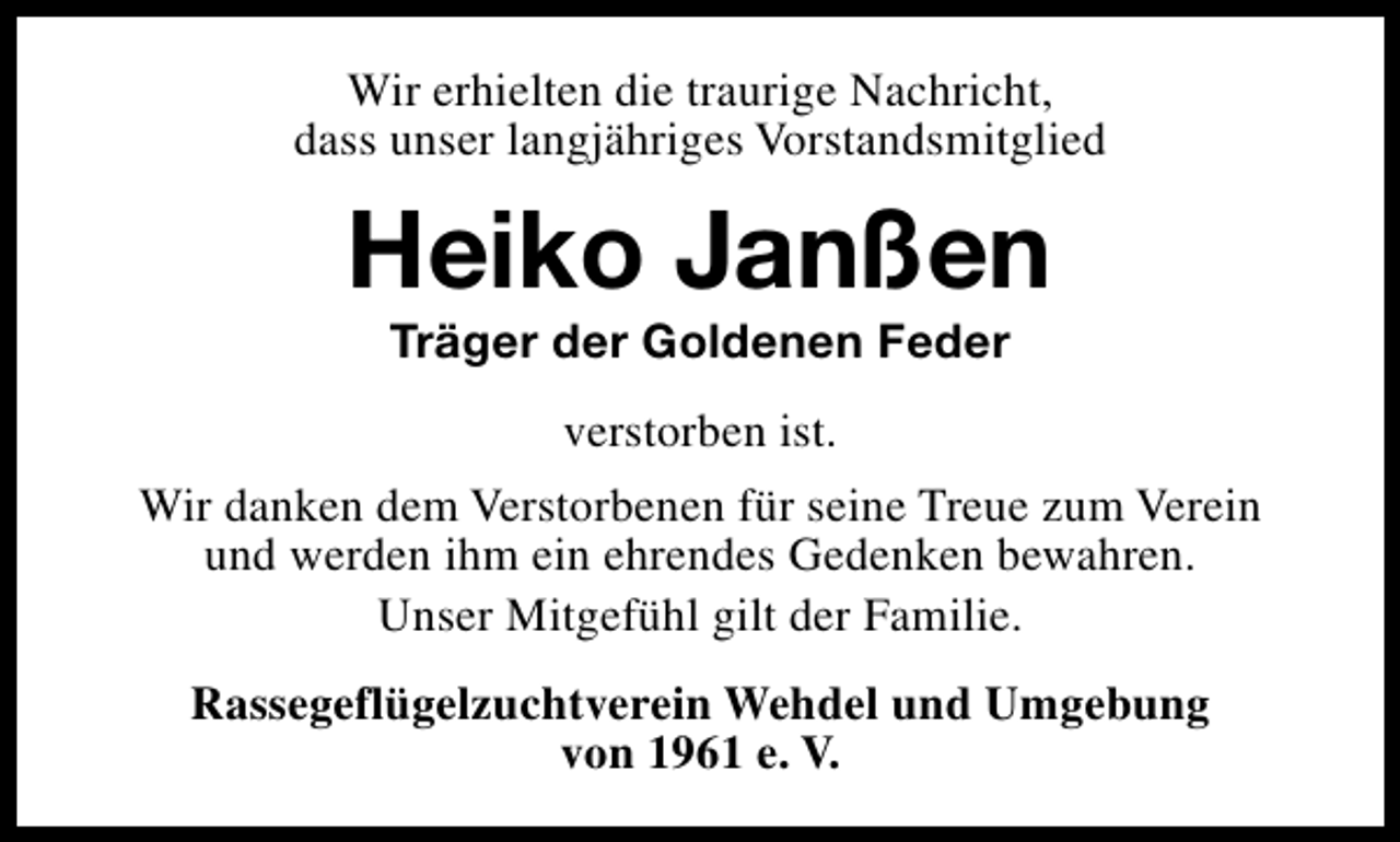 <p>Wir erhielten die traurige Nachricht,<br />dass unser langjähriges Vorstandsmitglied</p><p>Heiko Janßen<br />Träger der Goldenen Feder<br />verstorben ist.<br />Wir danken dem Verstorbenen für seine Treue zum Verein<br />und werden ihm ein ehrendes Gedenken bewahren.<br />Unser Mitgefühl gilt der Familie.<br />Rassegeflügelzuchtverein Wehdel und Umgebung<br />von 1961 e. V.</p>