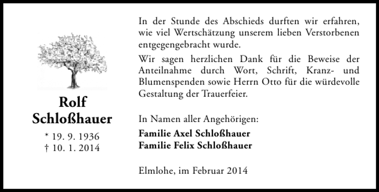 <p>Rolf<br />Schloßhauer<br />* 19. 9. 1936<br />† 10. 1. 2014</p><p>In der Stunde des Abschieds durften wir erfahren,<br />wie viel Wertschätzung unserem lieben Verstorbenen<br />entgegengebracht wurde.<br />Wir sagen herzlichen Dank für die Beweise der<br />Anteilnahme durch Wort, Schrift, Kranz- und<br />Blumenspenden sowie Herrn Otto für die würdevolle<br />Gestaltung der Trauerfeier.<br />In Namen aller Angehörigen:<br />Familie Axel Schloßhauer<br />Familie Felix Schloßhauer<br />Elmlohe, im Februar 2014</p>