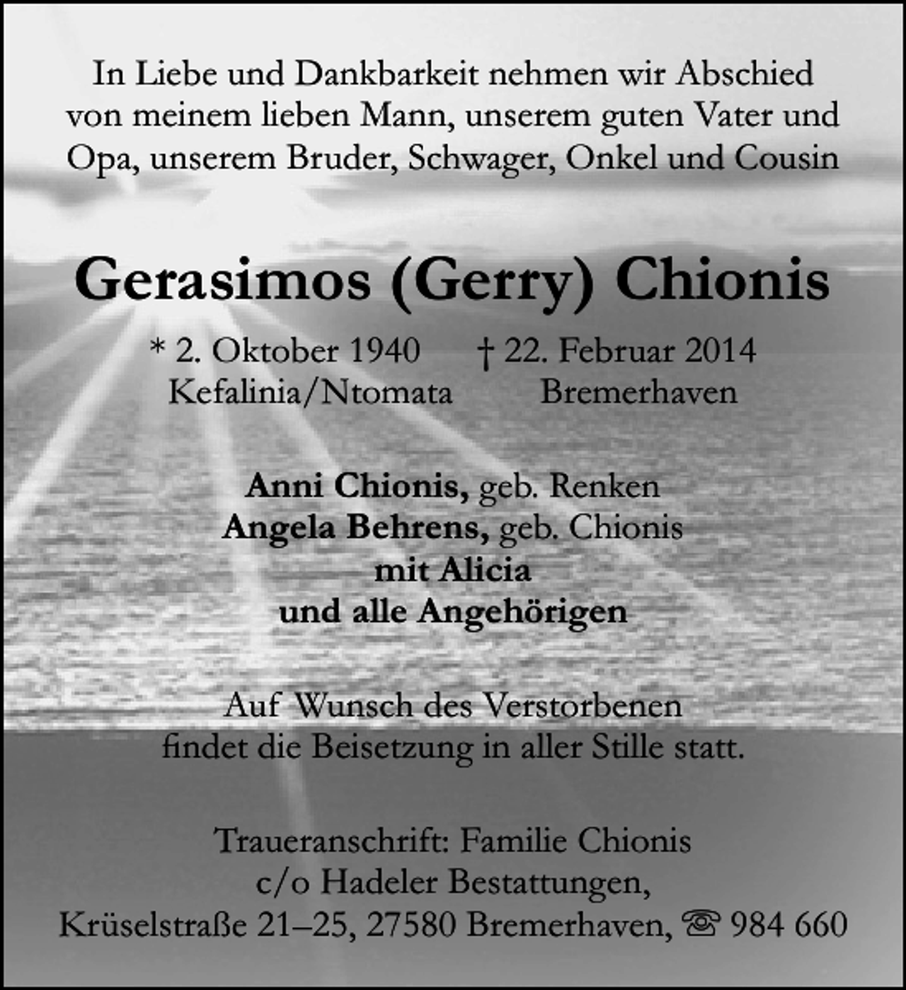 <p>In Liebe und Dankbarkeit nehmen wir Abschied<br />von meinem lieben Mann, unserem guten Vater und<br />Opa, unserem Bruder, Schwager, Onkel und Cousin</p>
<p>Gerasimos (Gerry) Chionis<br />* 2. Oktober 1940<br />† 22. Februar 2014<br />Kefalinia/Ntomata<br />Bremerhaven<br />Anni Chionis, geb. Renken<br />Angela Behrens, geb. Chionis<br />mit Alicia<br />und alle Angehörigen<br />Auf Wunsch des Verstorbenen<br />findet die Beisetzung in aller Stille statt.<br />Traueranschrift: Familie Chionis<br />c/o Hadeler Bestattungen,<br />Krüselstraße 21–25, 27580 Bremerhaven,  984 660</p>